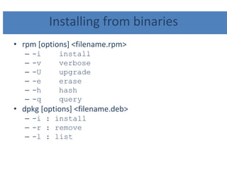Installing from binaries
• rpm [options] <filename.rpm>
– -i install
– -v verbose
– -U upgrade
– -e erase
– -h hash
– -q query
• dpkg [options] <filename.deb>
– -i : install
– -r : remove
– -l : list
 
