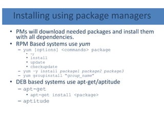 Installing using package managers
• PMs will download needed packages and install them
with all dependencies.
• RPM Based systems use yum
– yum [options] <commands> package
• -y
• install
• update
• checkupdate
– yum –y install package1 package2 package3
– yum groupinstall “group_name”
• DEB based systems use apt-get/aptitude
– apt-get
• apt-get install <package>
– aptitude
 