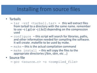 Installing from source files
• Tarballs
– tar –vzf <tarball.tar> - this will extract files
from tarball to a directory with the same name. remember
to use –z (.gz) or –j (.bz2) depending on the compression
used
– configure – this script will search for libraries, paths,
and other information needed for compiling the software.
It will create .makefile to be used by make.
– make – this is the actual compilation command
– make install – this will copy the files to the
appropriate directories (/bin, sbin, etc …)
• Source file
– gcc <source.c> -o <compiled_file>
 