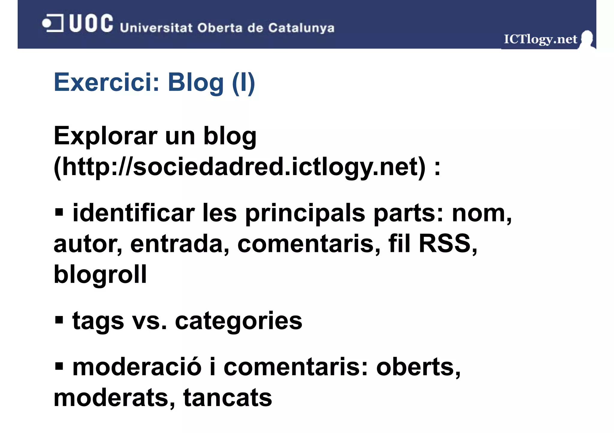 Exercici: Blog (I)
             g()

Explorar un blog
(http://sociedadred.ictlogy.net) :
 identificar les principals parts: nom,
autor, entrada comentaris, RSS
autor entrada, comentaris fil RSS,
blogroll
 tags vs. categories
 moderació i comentaris: oberts,
moderats, tancats
 