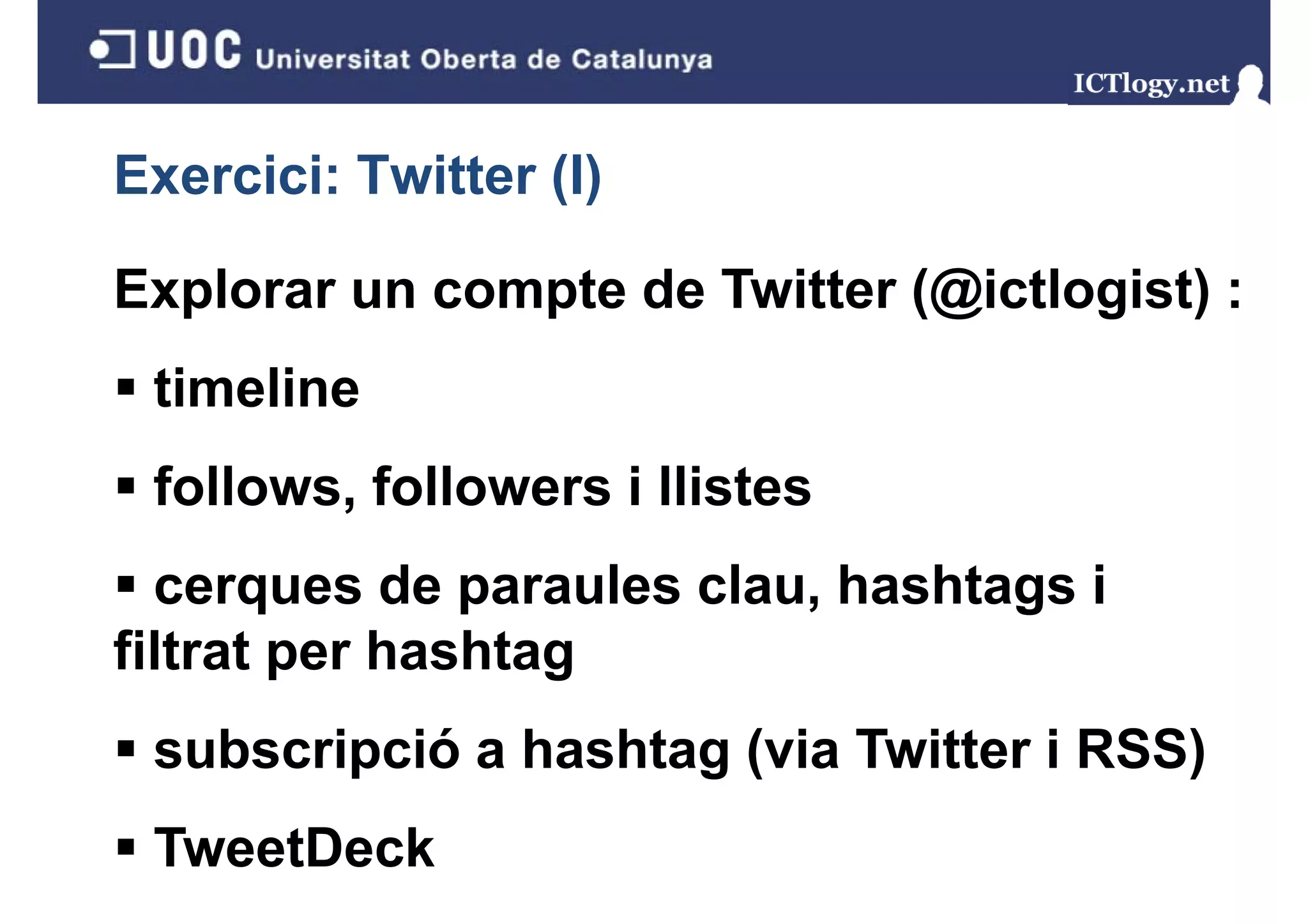 Exercici: Twitter (I)
                  ()

Explorar un compte de Twitter (@ictlogist) :
 timeline
 follows, followers i llistes
        ,
  cerques de paraules clau, hashtags i
filtrat per hashtag
 subscripció a hashtag (via Twitter i RSS)
 TweetDeck
 