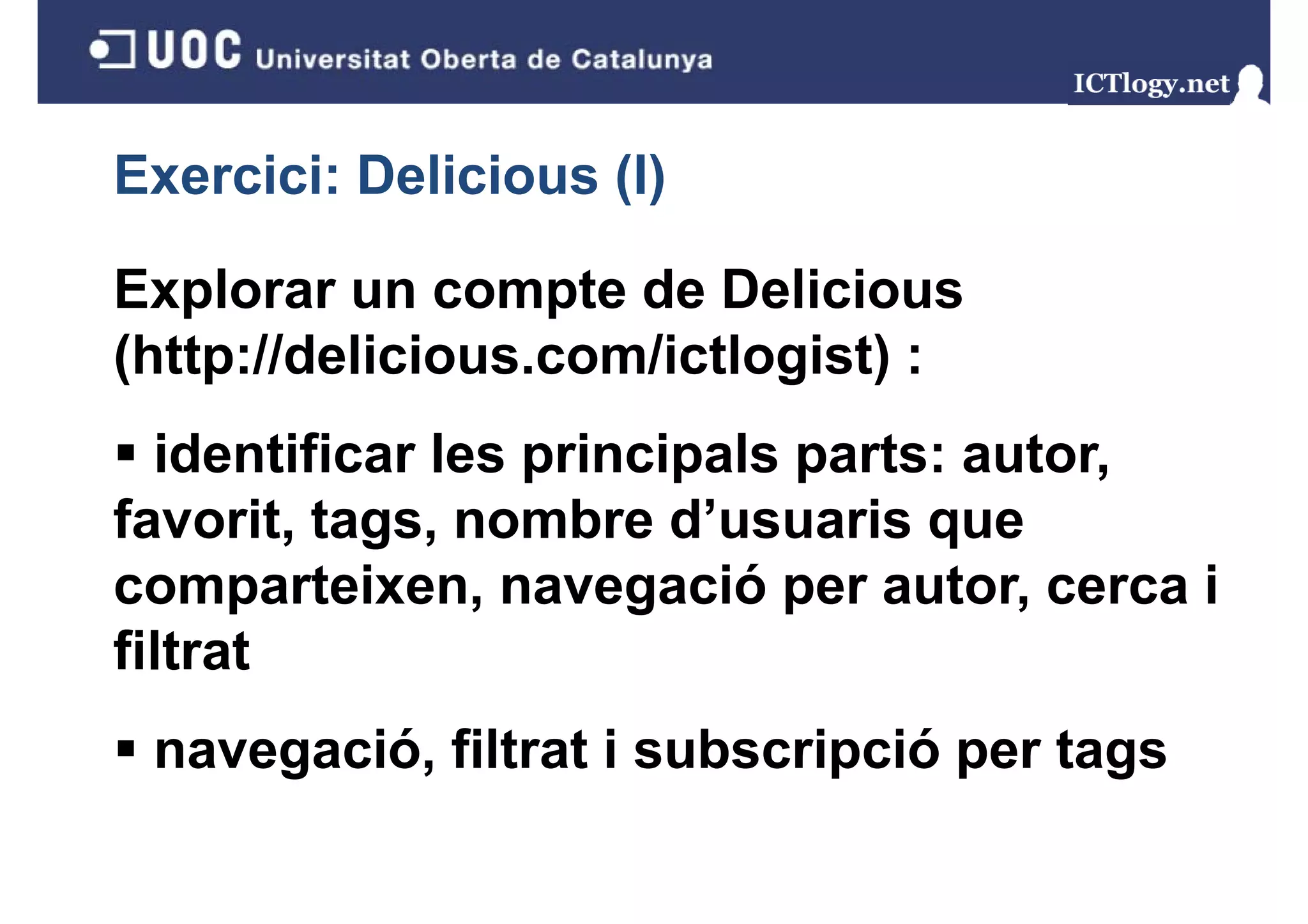 Exercici: Delicious (I)
                    ()

Explorar un compte de Delicious
(http://delicious.com/ictlogist) :
  identificar les principals parts: autor,
favorit, tags
favorit tags, nombre d’usuaris que
comparteixen, navegació per autor, cerca i
filtrat
 navegació, filtrat i subscripció per tags
 