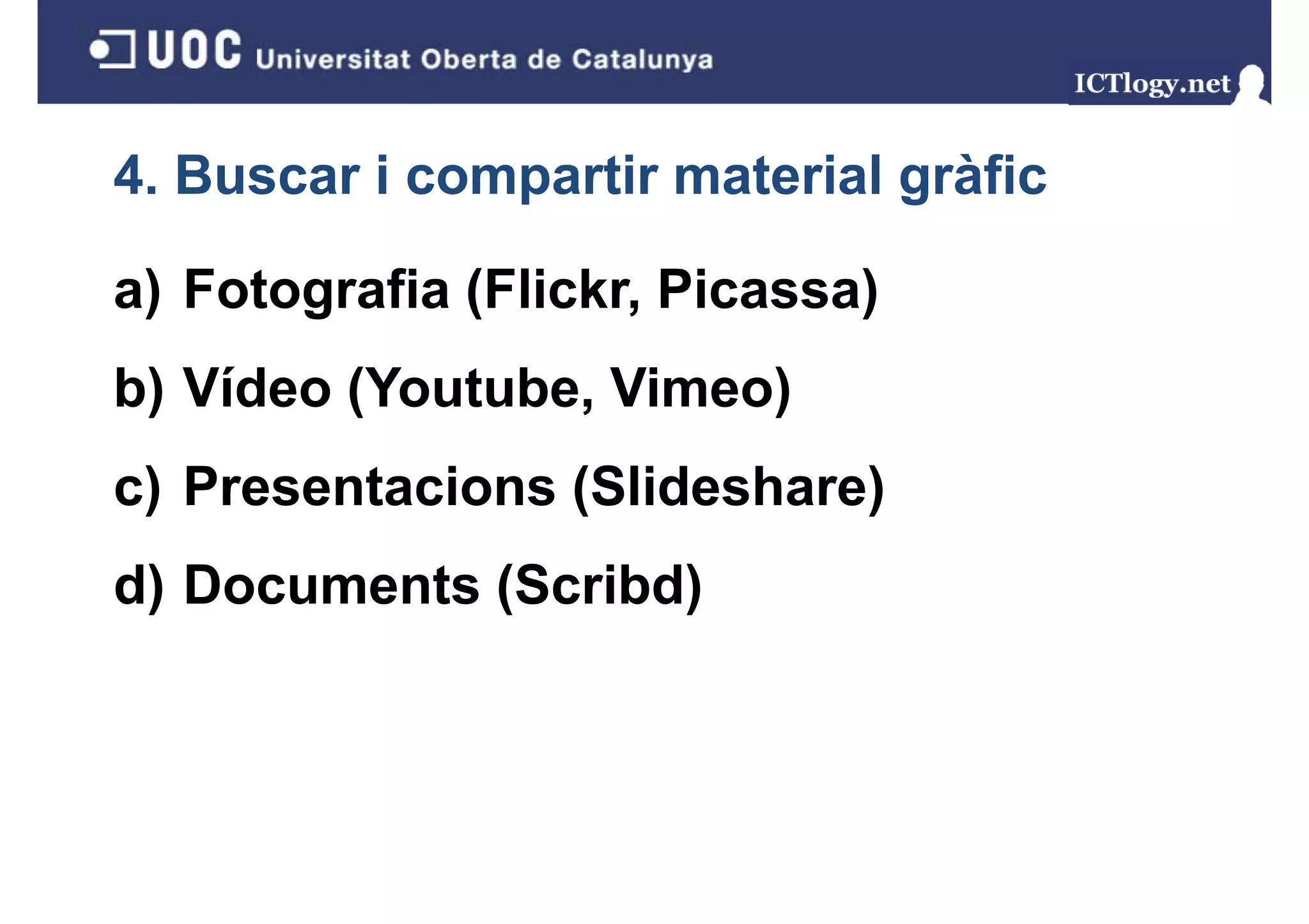 4. Buscar i compartir material gràfic
                               g

a) Fotografia (Flickr, Picassa)
b) Vídeo (Youtube, Vimeo)
 )       (       ,      )
c) Presentacions (Slideshare)
 )               (          )
d) Documents (Scribd)
 