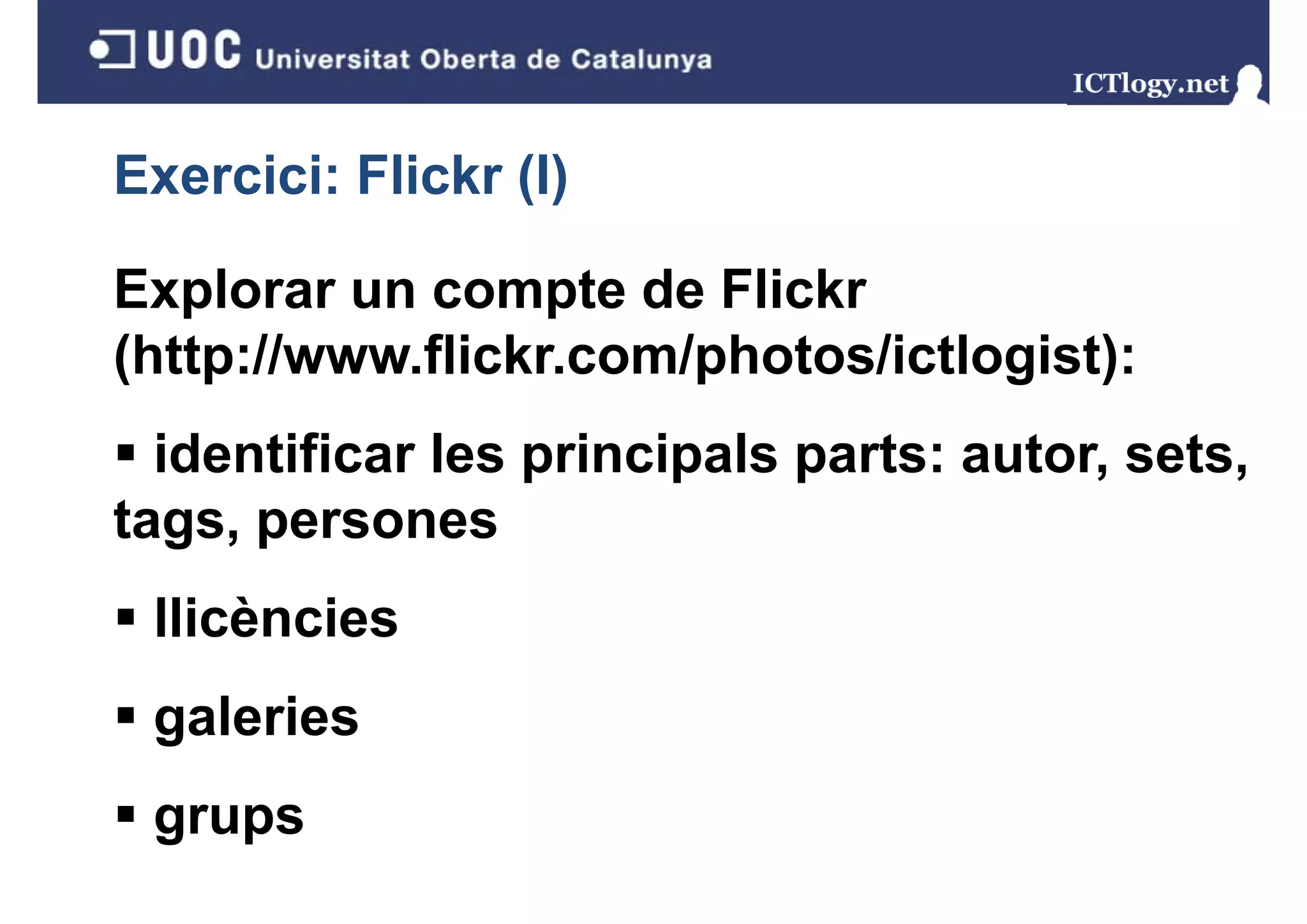 Exercici: Flickr (I)
                 ()

Explorar un compte de Flickr
(http://www.flickr.com/photos/ictlogist):
  identificar les principals parts: autor, sets,
tags,
tags persones
 llicències
 galeries
 grups
 