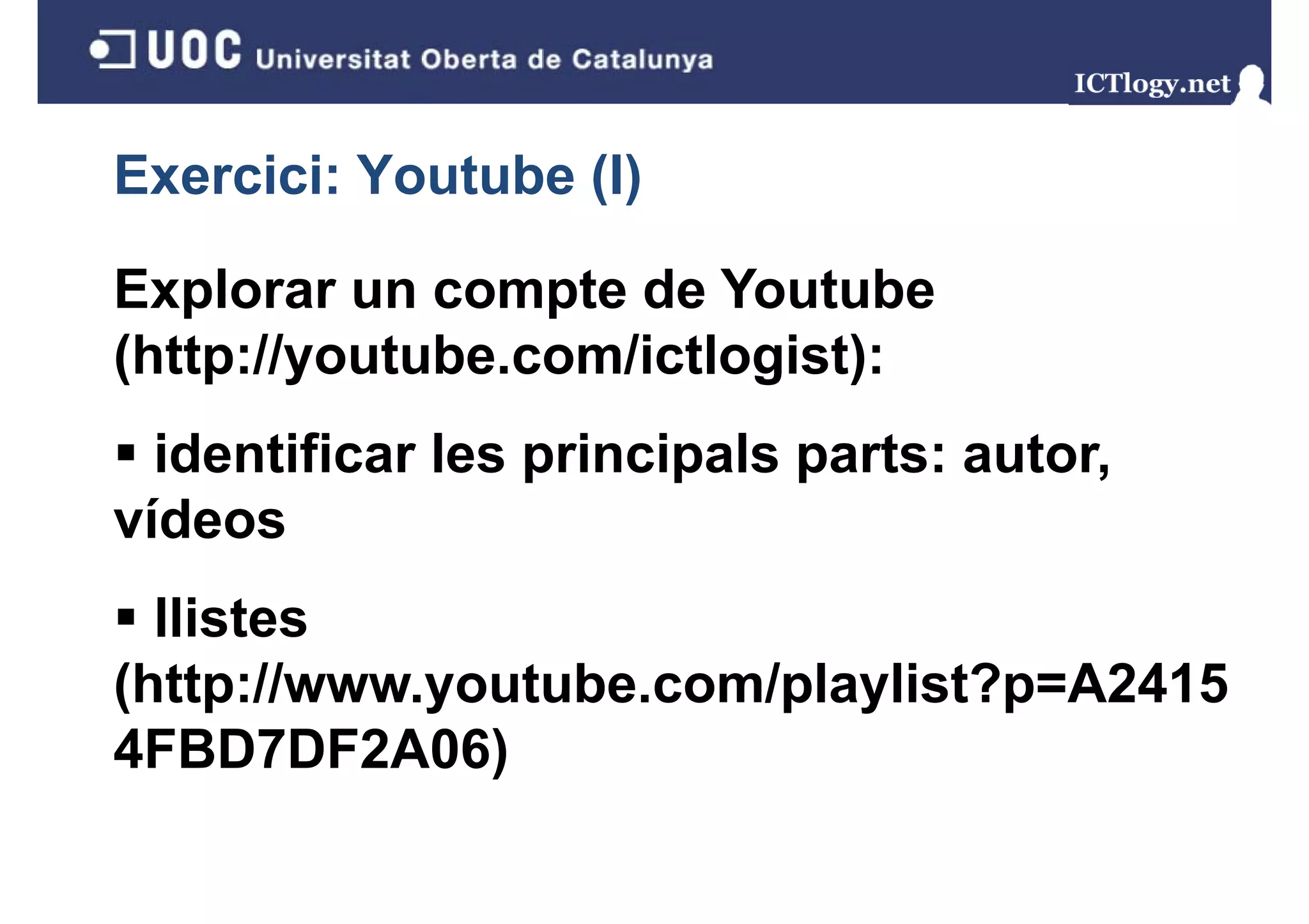 Exercici: Youtube (I)
                  ()

Explorar un compte de Youtube
(http://youtube.com/ictlogist):
  identificar les principals parts: autor,
vídeos
  llistes
(http://www.youtube.com/playlist?p=A2415
4FBD7DF2A06)
 