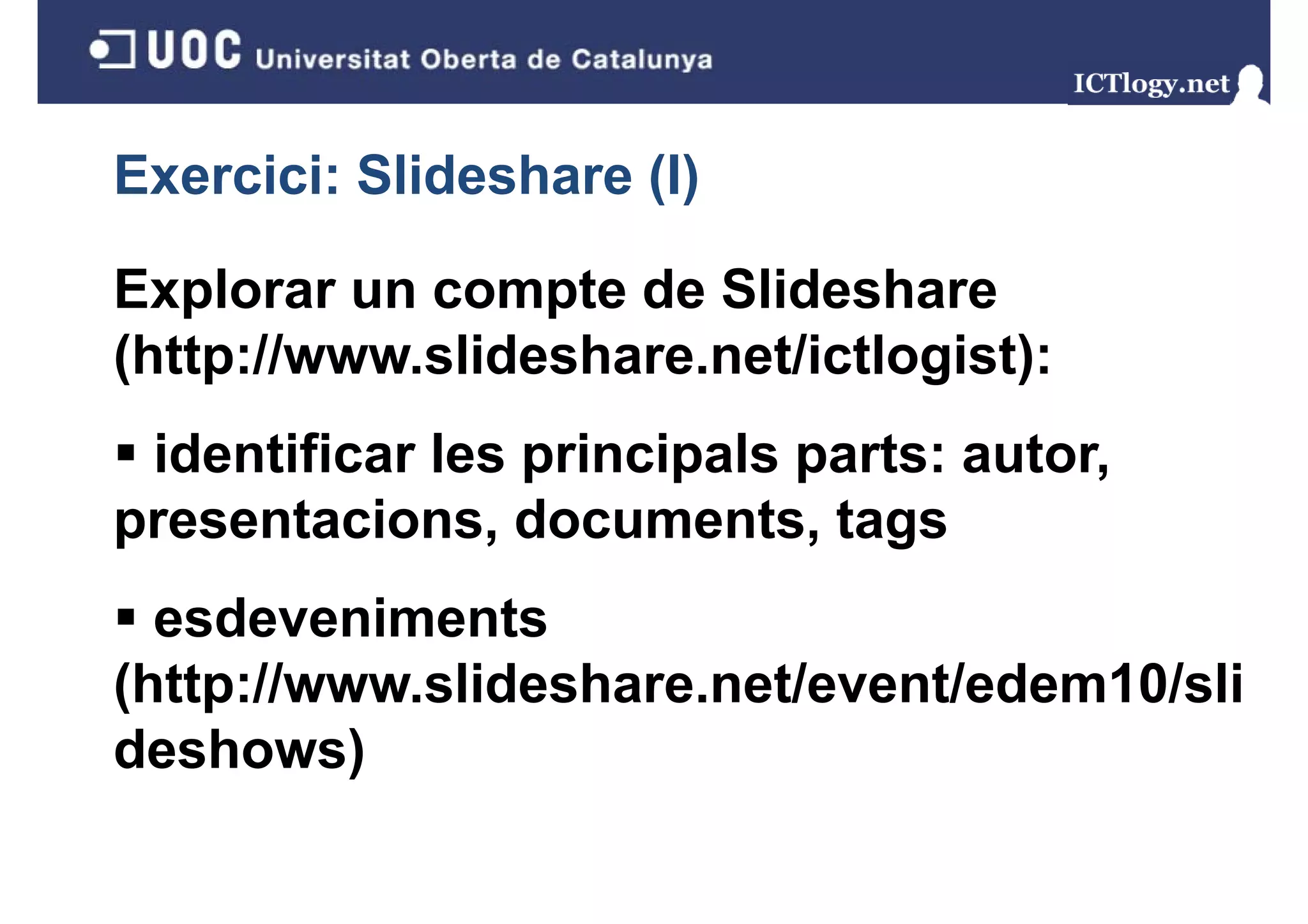 Exercici: Slideshare (I)
                     ()

Explorar un compte de Slideshare
(http://www.slideshare.net/ictlogist):
 identificar les principals parts: autor,
presentacions, documents
presentacions documents, tags
  esdeveniments
(http://www.slideshare.net/event/edem10/sli
deshows)
 