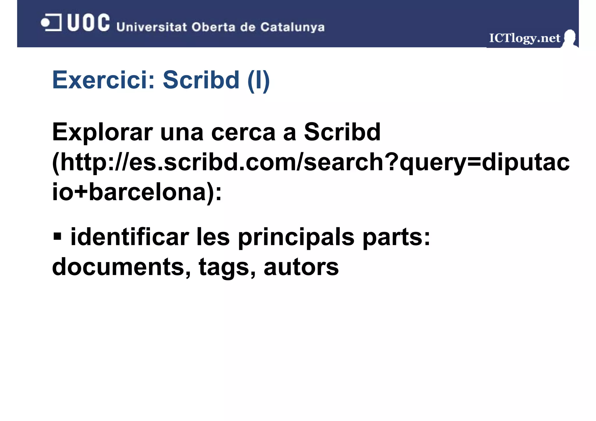 Exercici: Scribd (I)
                 ()

Explorar una cerca a Scribd
(http://es.scribd.com/search?query=diputac
io+barcelona):
io+barcelona)
 identificar les principals parts:
documents, tags, autors
 