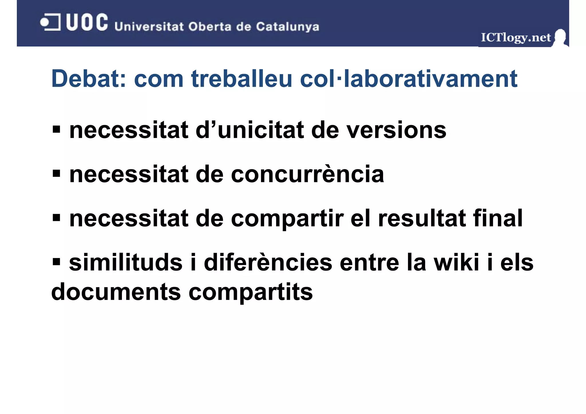 Debat: com treballeu col·laborativament

 necessitat d’unicitat de versions
            d unicitat
 necessitat de concurrència
 necessitat de compartir el resultat final
                  p
 similituds i diferències entre la wiki i els
documents compartits
 