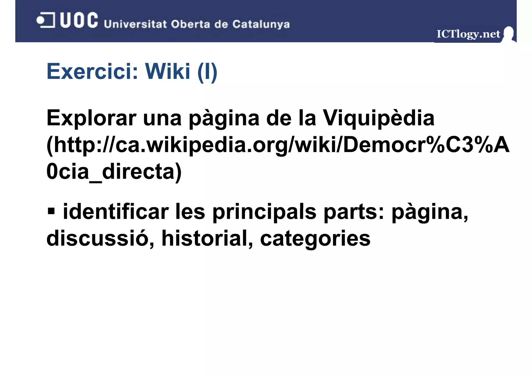Exercici: Wiki (I)
               ()

Explorar una pàgina de la Viquipèdia
(http://ca.wikipedia.org/wiki/Democr%C3%A
0cia_directa)
0cia directa)
 identificar les principals parts: pàgina
                                   pàgina,
discussió, historial, categories
 