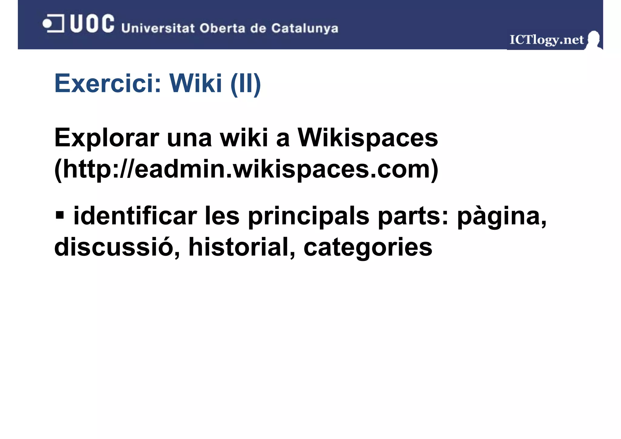 Exercici: Wiki (II)
               ( )

Explorar una wiki a Wikispaces
(http://eadmin.wikispaces.com)
 identificar les principals parts: pàgina,
discussió, historial
discussió historial, categories
 