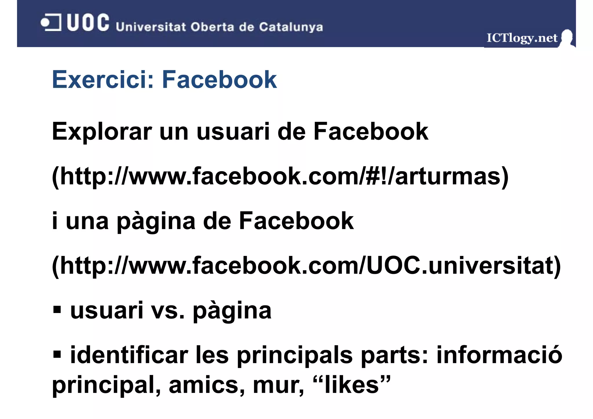 Exercici: Facebook

Explorar un usuari de Facebook
( p
(http://www.facebook.com/#!/arturmas)
                                    )
i una pàgina de Facebook
      p g
(http://www.facebook.com/UOC.universitat)
 usuari vs. pàgina
 identificar les principals parts: informació
principal, amics, mur, “likes”
 