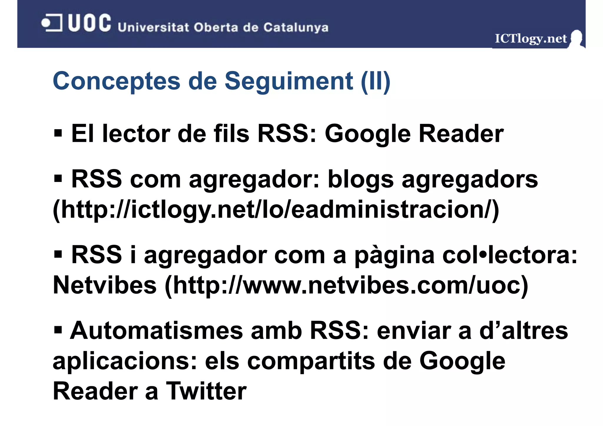 Conceptes de Seguiment (II)
               g       ( )

 El lector de fils RSS: Google Reader
  RSS com agregador: blogs agregadors
              g g           g g g
(http://ictlogy.net/lo/eadministracion/)
 RSS i agregador com a pàgina col•lectora:
Netvibes (http://www netvibes com/uoc)
         (http://www.netvibes.com/uoc)
 Automatismes amb RSS: enviar a d’altres
                                   d altres
aplicacions: els compartits de Google
Reader a Twitter
 