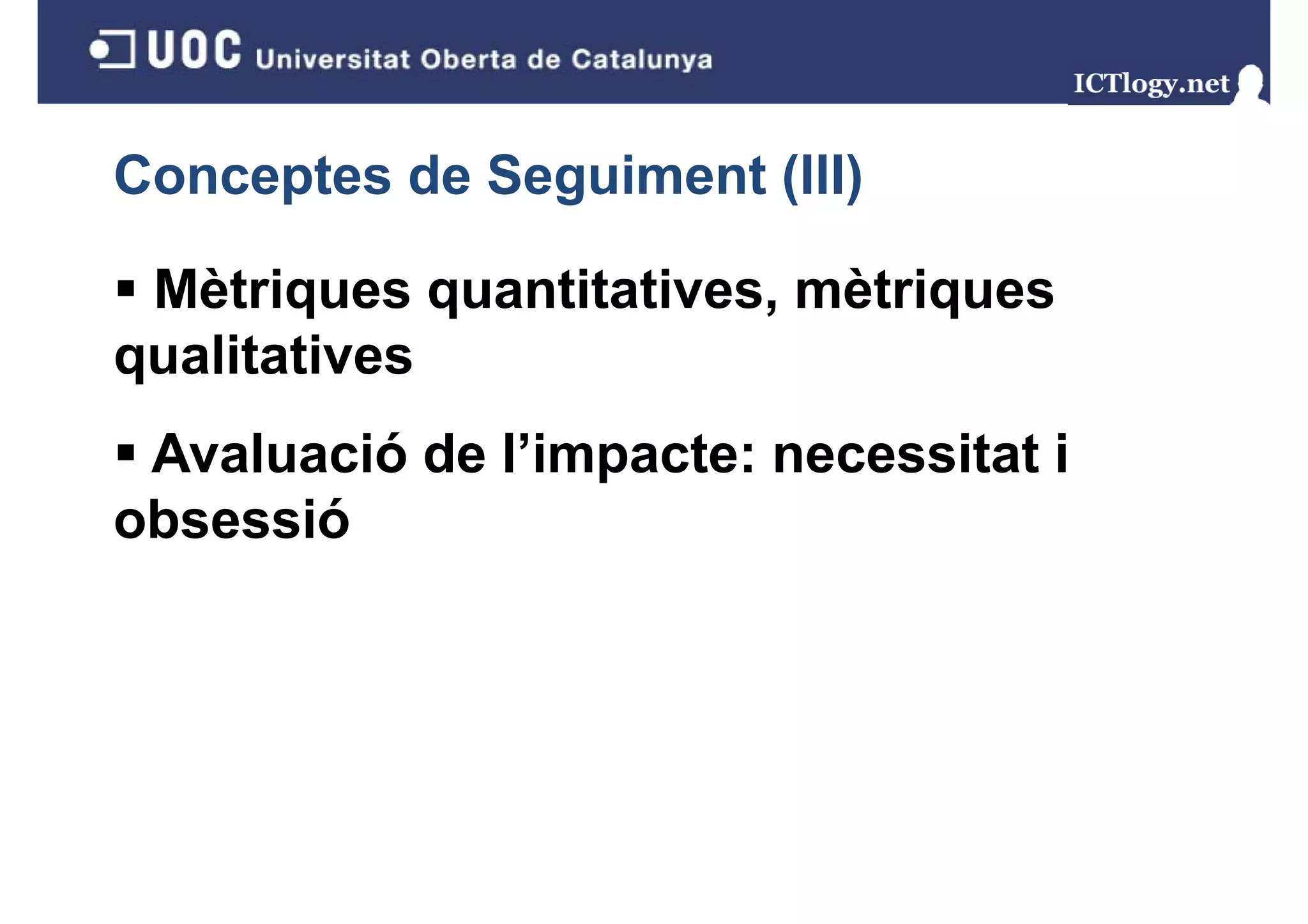 Conceptes de Seguiment (III)
               g       ( )

 Mètriques quantitatives, mètriques
qualitatives
 Avaluació de l’impacte: necessitat i
obsessió
 