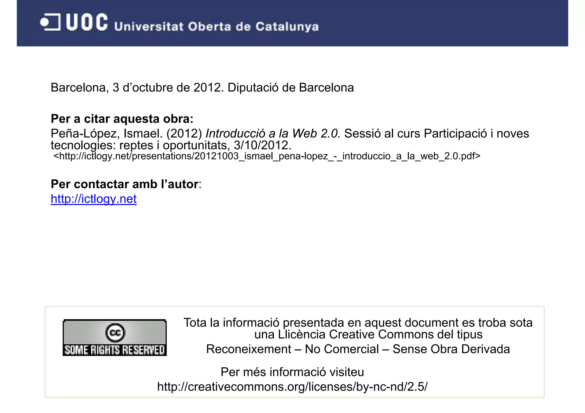Barcelona, 3 d’octubre de 2012. Diputació de Barcelona
 a ce o a, d oc ub e       0      pu ac ó     a ce o a

Per a citar aquesta obra:
Peña-López, Ismael. (2012) Introducció a la Web 2.0. Sessió al curs Participació i noves
  e a ópe , s ae ( 0 ) t oducc ó a eb 0 Sess ó a cu s a t c pac ó o es
tecnologies: reptes i oportunitats, 3/10/2012.
<http://ictlogy.net/presentations/20121003_ismael_pena-lopez_-_introduccio_a_la_web_2.0.pdf>

Per contactar amb l autor:
                   l’autor:
http://ictlogy.net




                            Tota la informació presentada en aquest document es troba sota
                                          una Llicència Creative Commons del tipus
                                Reconeixement – No Comercial – Sense Obra Derivada
                                   Per més informació visiteu
                      http://creativecommons.org/licenses/by-nc-nd/2.5/
 