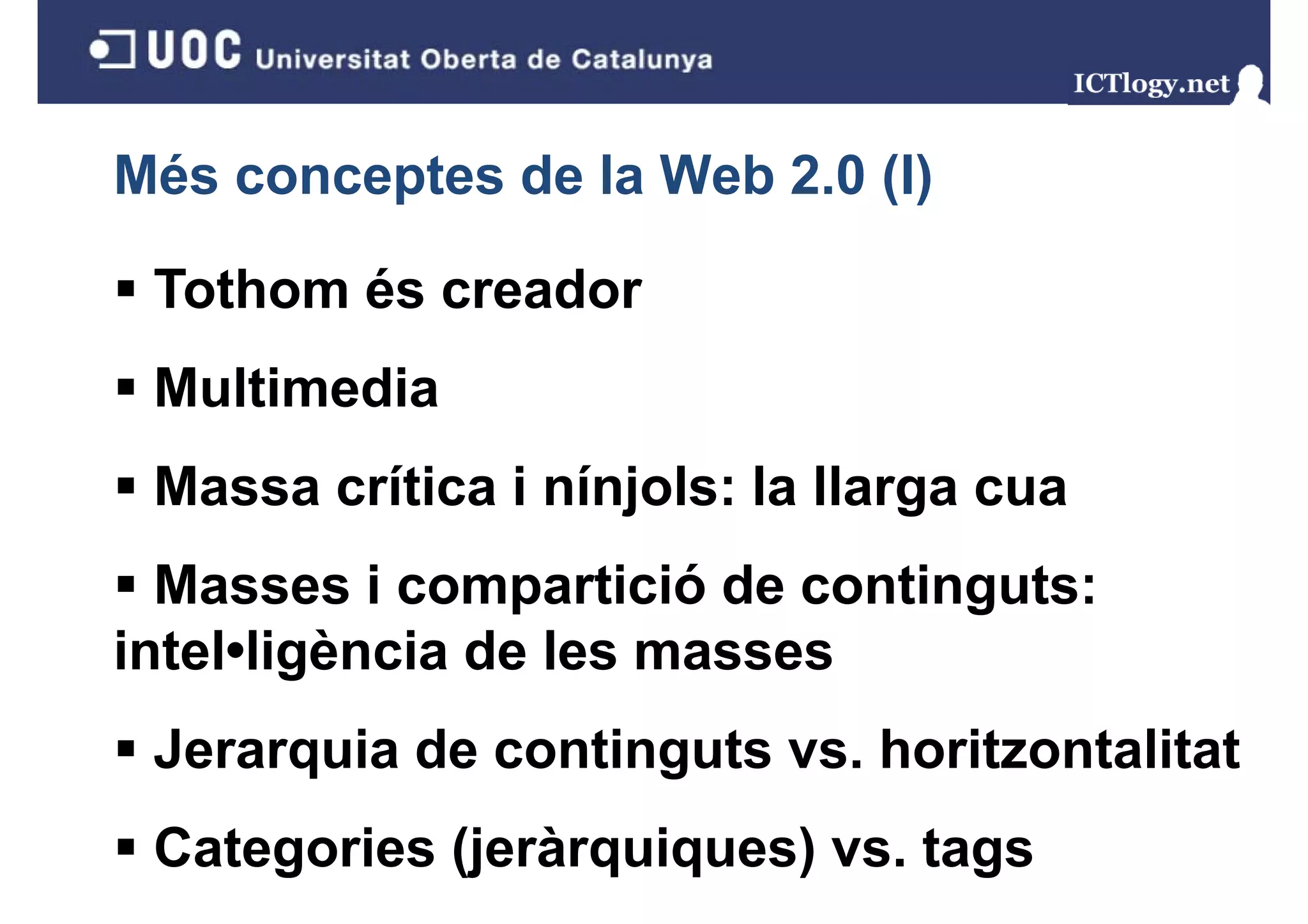 Més conceptes de la Web 2.0 (I)
                            ()

 Tothom és creador
 Multimedia
 Massa crítica i nínjols: la llarga cua
                    j            g
  Masses i compartició de continguts:
intel•ligència de les masses
 Jerarquia de continguts vs. horitzontalitat
 Categories (jeràrquiques) vs. tags
 