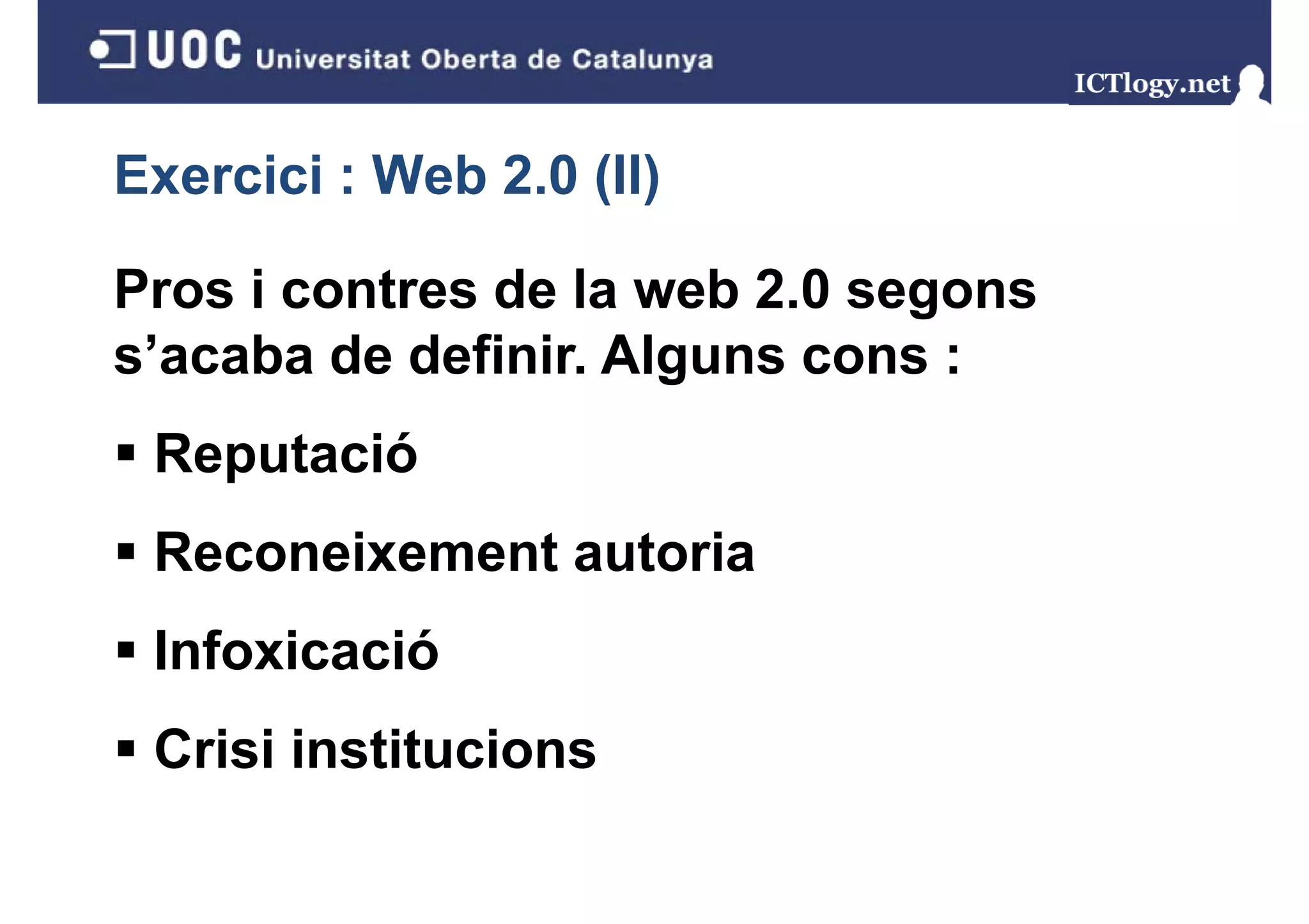 Exercici : Web 2.0 (II)
                   ( )

Pros i contres de la web 2.0 segons
s’acaba de definir. Alguns cons :
 Reputació
 Reconeixement autoria
 Infoxicació
 Crisi institucions
 