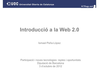 Introducció a la Web 2.0

                Ismael Peña-López




Participació i noves tecnologies: reptes i oportunitats
                Diputació d B
                Di     ió de Barcelona
                                   l
                 3 d’octubre de 2012
 