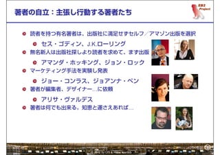 6
著者の自立：主張し行動する著者たち


  読者を持つ有名著者は、出版社に満足せずセルフ／アマゾン出版を選択

    セス・ゴディン、J.K.ローリング
  無名新人は出版社探しより読者を求めて、まず出版

    アマンダ・ホッキング、ジョン・ロック
  マーケティング手法を実験し発表

    ジョー・コンラス、ジョアンナ・ペン
  著者が編集者、デザイナー…に依頼

    アリサ・ヴァルデス
  著者は何でも出来る。知恵と運さえあれば…




                                              6
              © 2012 by OTI & Hiroki Kamata
 