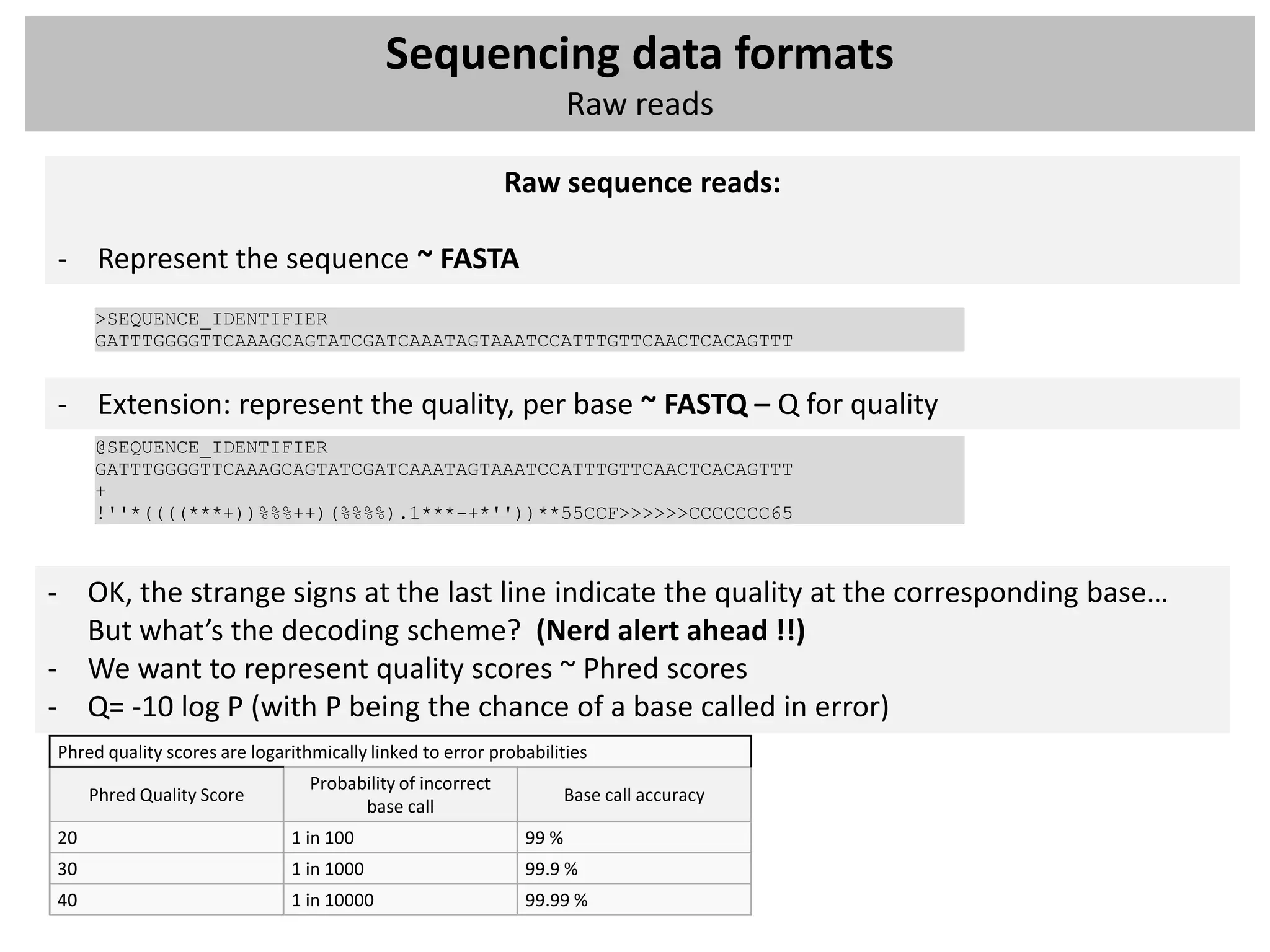 Sequencing data formats
                                                                    Raw reads

                                                            Raw sequence reads:

- Represent the sequence ~ FASTA
     >SEQUENCE_IDENTIFIER
     GATTTGGGGTTCAAAGCAGTATCGATCAAATAGTAAATCCATTTGTTCAACTCACAGTTT


- Extension: represent the quality, per base ~ FASTQ – Q for quality
     @SEQUENCE_IDENTIFIER
     GATTTGGGGTTCAAAGCAGTATCGATCAAATAGTAAATCCATTTGTTCAACTCACAGTTT
     +
     !''*((((***+))%%%++)(%%%%).1***-+*''))**55CCF>>>>>>CCCCCCC65



- OK, the strange signs at the last line indicate the quality at the corresponding base…
  But what’s the decoding scheme? (Nerd alert ahead !!)
- We want to represent quality scores ~ Phred scores
- Q= -10 log P (with P being the chance of a base called in error)
Phred quality scores are logarithmically linked to error probabilities
                                 Probability of incorrect
     Phred Quality Score                                            Base call accuracy
                                       base call
20                            1 in 100                       99 %
30                            1 in 1000                      99.9 %
40                            1 in 10000                     99.99 %
 