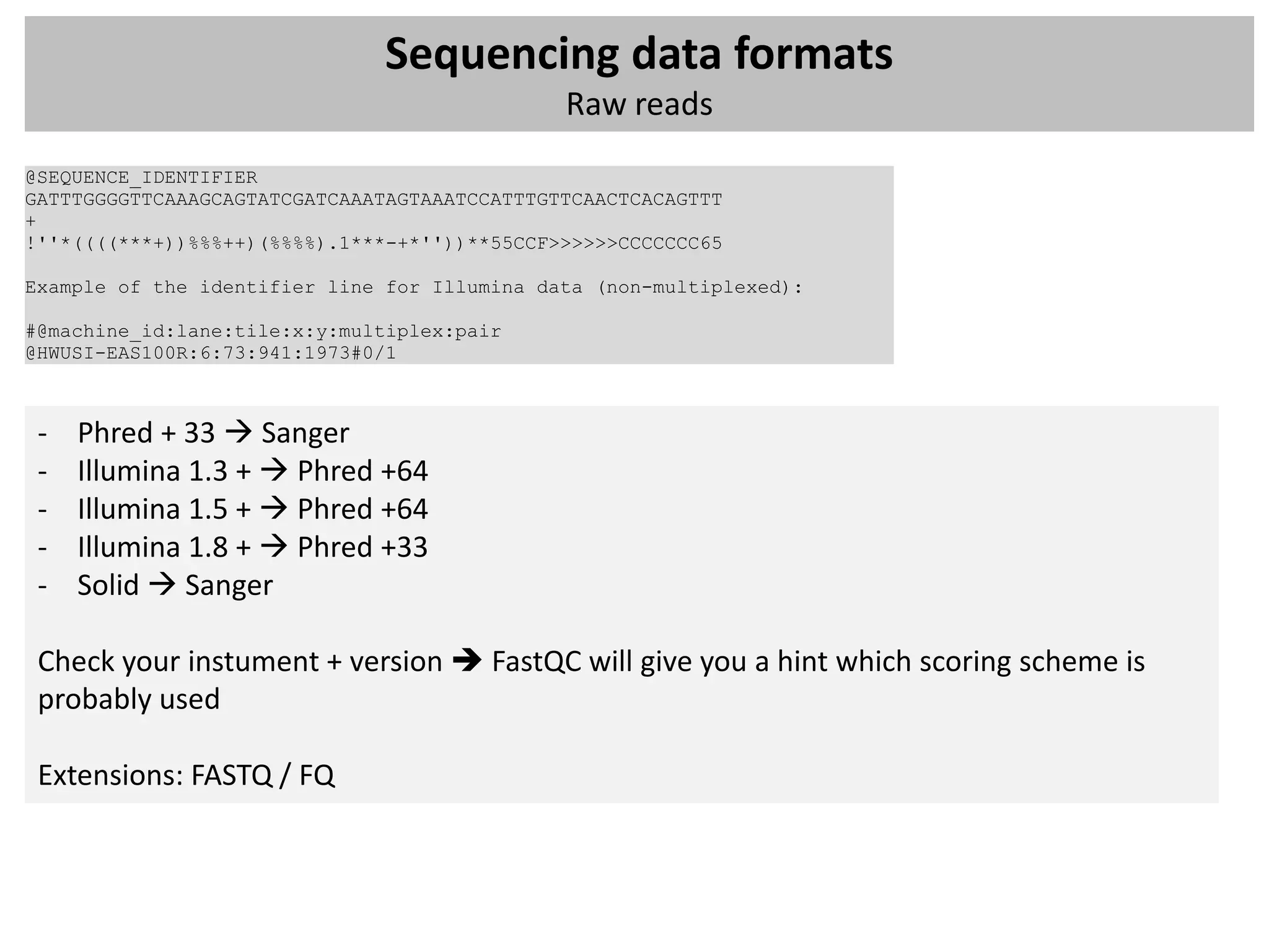 Sequencing data formats
                                              Raw reads
@SEQUENCE_IDENTIFIER
GATTTGGGGTTCAAAGCAGTATCGATCAAATAGTAAATCCATTTGTTCAACTCACAGTTT
+
!''*((((***+))%%%++)(%%%%).1***-+*''))**55CCF>>>>>>CCCCCCC65

Example of the identifier line for Illumina data (non-multiplexed):

#@machine_id:lane:tile:x:y:multiplex:pair
@HWUSI-EAS100R:6:73:941:1973#0/1



 -   Phred + 33  Sanger
 -   Illumina 1.3 +  Phred +64
 -   Illumina 1.5 +  Phred +64
 -   Illumina 1.8 +  Phred +33
 -   Solid  Sanger

 Check your instument + version  FastQC will give you a hint which scoring scheme is
 probably used

 Extensions: FASTQ / FQ
 