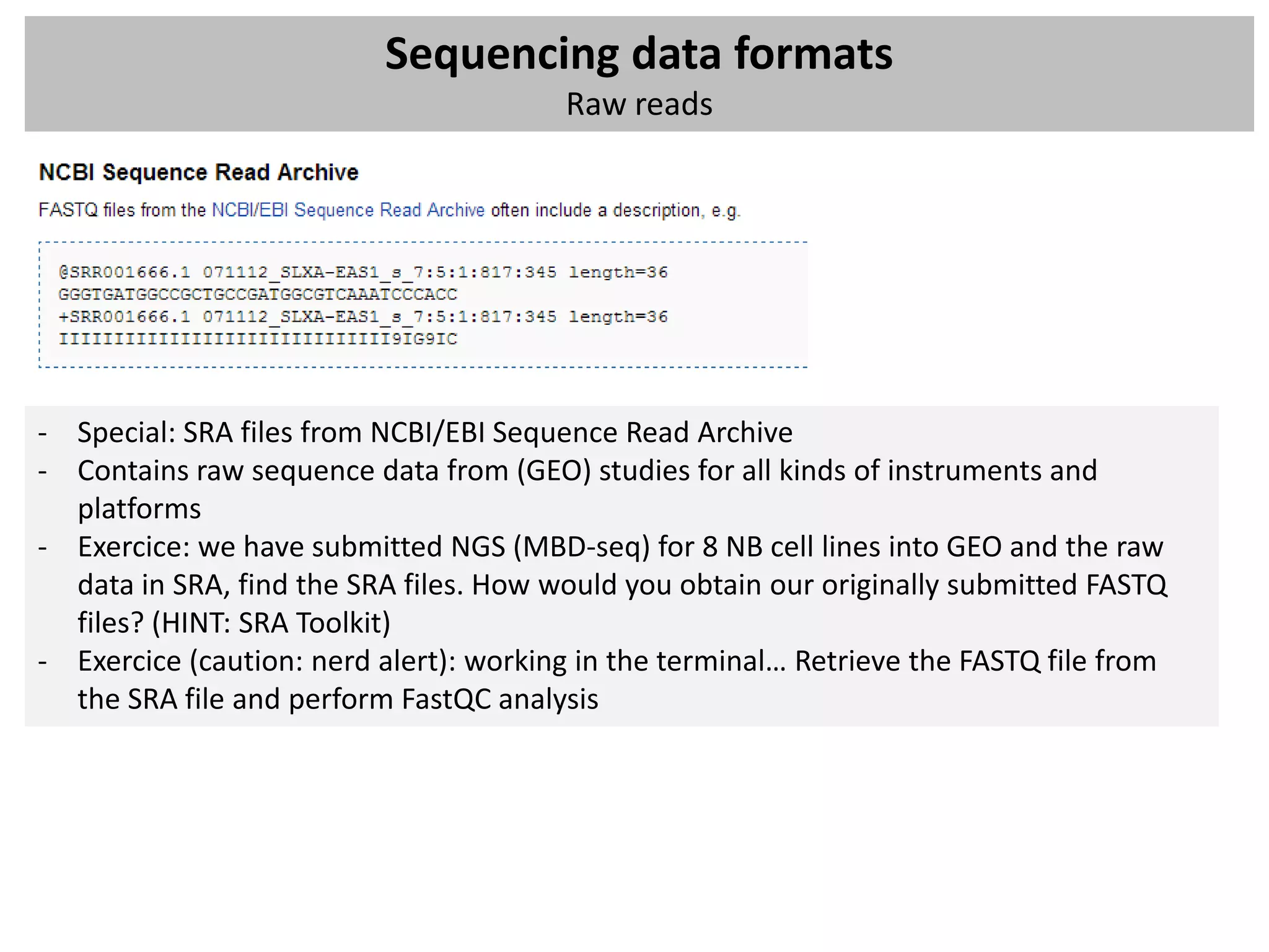 Sequencing data formats
                                        Raw reads




- Special: SRA files from NCBI/EBI Sequence Read Archive
- Contains raw sequence data from (GEO) studies for all kinds of instruments and
  platforms
- Exercice: we have submitted NGS (MBD-seq) for 8 NB cell lines into GEO and the raw
  data in SRA, find the SRA files. How would you obtain our originally submitted FASTQ
  files? (HINT: SRA Toolkit)
- Exercice (caution: nerd alert): working in the terminal… Retrieve the FASTQ file from
  the SRA file and perform FastQC analysis
 