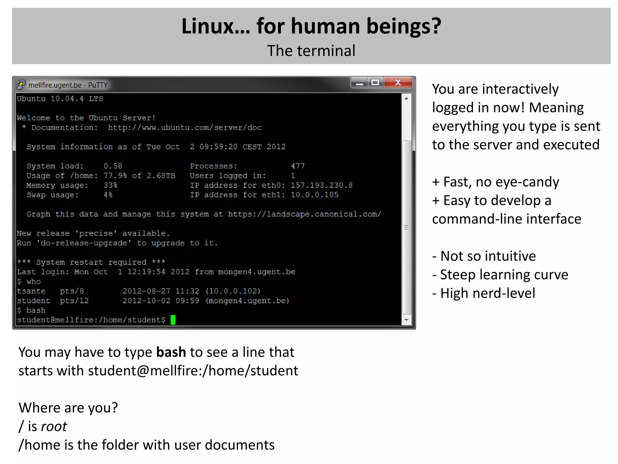 Linux… for human beings?
                                       The terminal

                                                      You are interactively
                                                      logged in now! Meaning
                                                      everything you type is sent
                                                      to the server and executed

                                                      + Fast, no eye-candy
                                                      + Easy to develop a
                                                      command-line interface

                                                      - Not so intuitive
                                                      - Steep learning curve
                                                      - High nerd-level


You may have to type bash to see a line that
starts with student@mellfire:/home/student

Where are you?
/ is root
/home is the folder with user documents
 