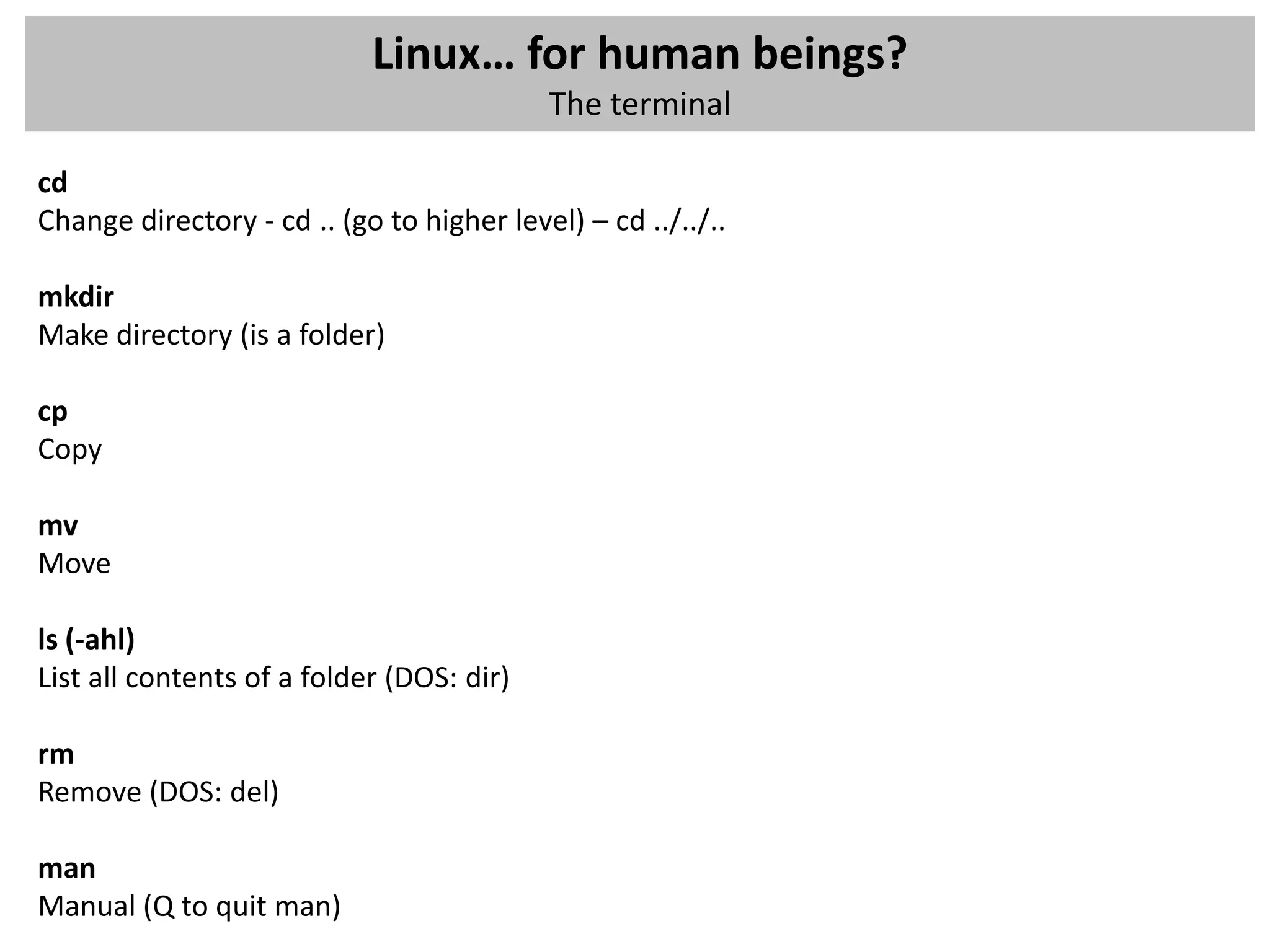 Linux… for human beings?
                                           The terminal

cd
Change directory - cd .. (go to higher level) – cd ../../..

mkdir
Make directory (is a folder)

cp
Copy

mv
Move

ls (-ahl)
List all contents of a folder (DOS: dir)

rm
Remove (DOS: del)

man
Manual (Q to quit man)
 