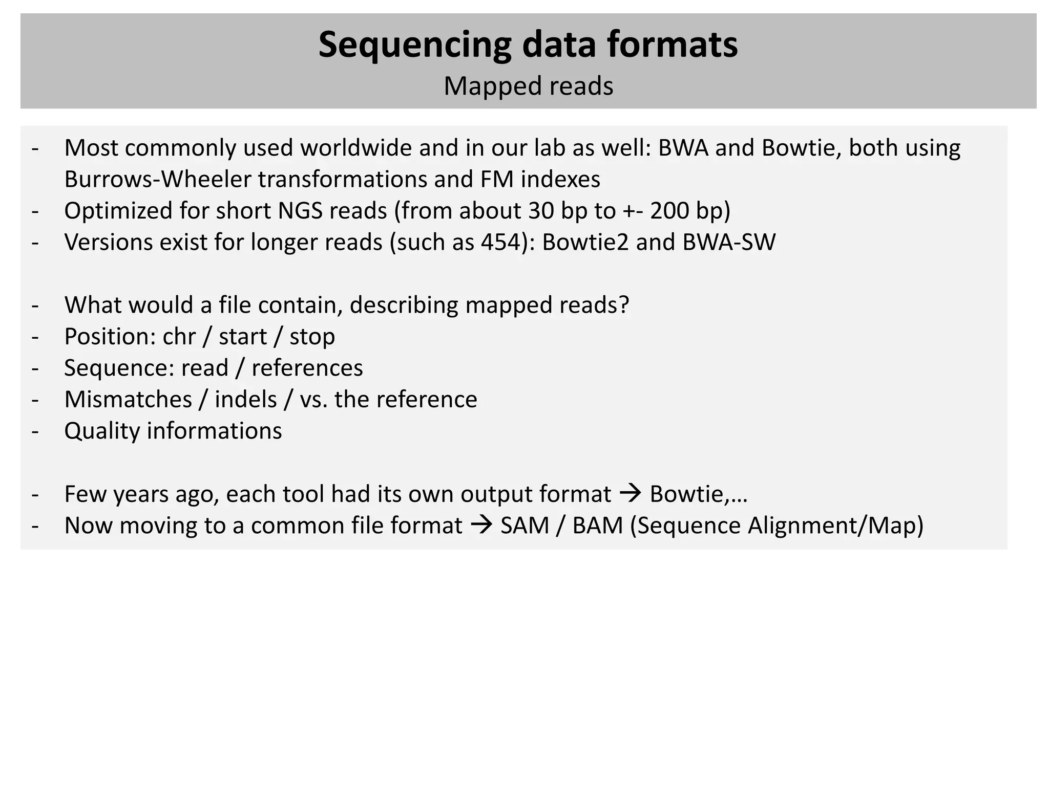 Sequencing data formats
                                      Mapped reads

- Most commonly used worldwide and in our lab as well: BWA and Bowtie, both using
  Burrows-Wheeler transformations and FM indexes
- Optimized for short NGS reads (from about 30 bp to +- 200 bp)
- Versions exist for longer reads (such as 454): Bowtie2 and BWA-SW

-   What would a file contain, describing mapped reads?
-   Position: chr / start / stop
-   Sequence: read / references
-   Mismatches / indels / vs. the reference
-   Quality informations

- Few years ago, each tool had its own output format  Bowtie,…
- Now moving to a common file format  SAM / BAM (Sequence Alignment/Map)
 