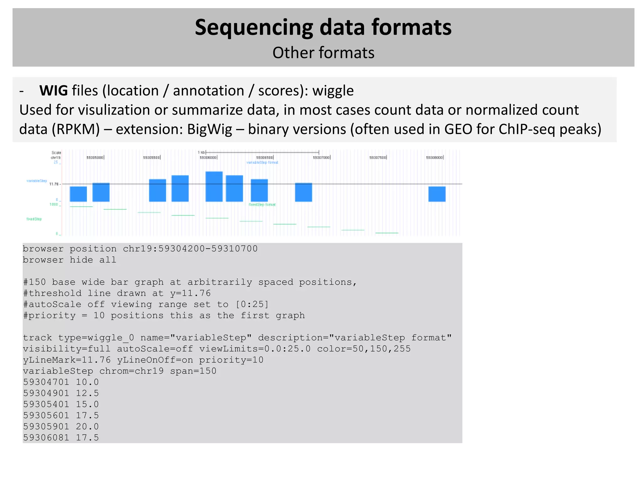 Sequencing data formats
                                           Other formats

- WIG files (location / annotation / scores): wiggle
Used for visulization or summarize data, in most cases count data or normalized count
data (RPKM) – extension: BigWig – binary versions (often used in GEO for ChIP-seq peaks)




browser position chr19:59304200-59310700
browser hide all

#150 base wide bar graph at arbitrarily spaced positions,
#threshold line drawn at y=11.76
#autoScale off viewing range set to [0:25]
#priority = 10 positions this as the first graph

track type=wiggle_0 name="variableStep" description="variableStep format"
visibility=full autoScale=off viewLimits=0.0:25.0 color=50,150,255
yLineMark=11.76 yLineOnOff=on priority=10
variableStep chrom=chr19 span=150
59304701 10.0
59304901 12.5
59305401 15.0
59305601 17.5
59305901 20.0
59306081 17.5
 