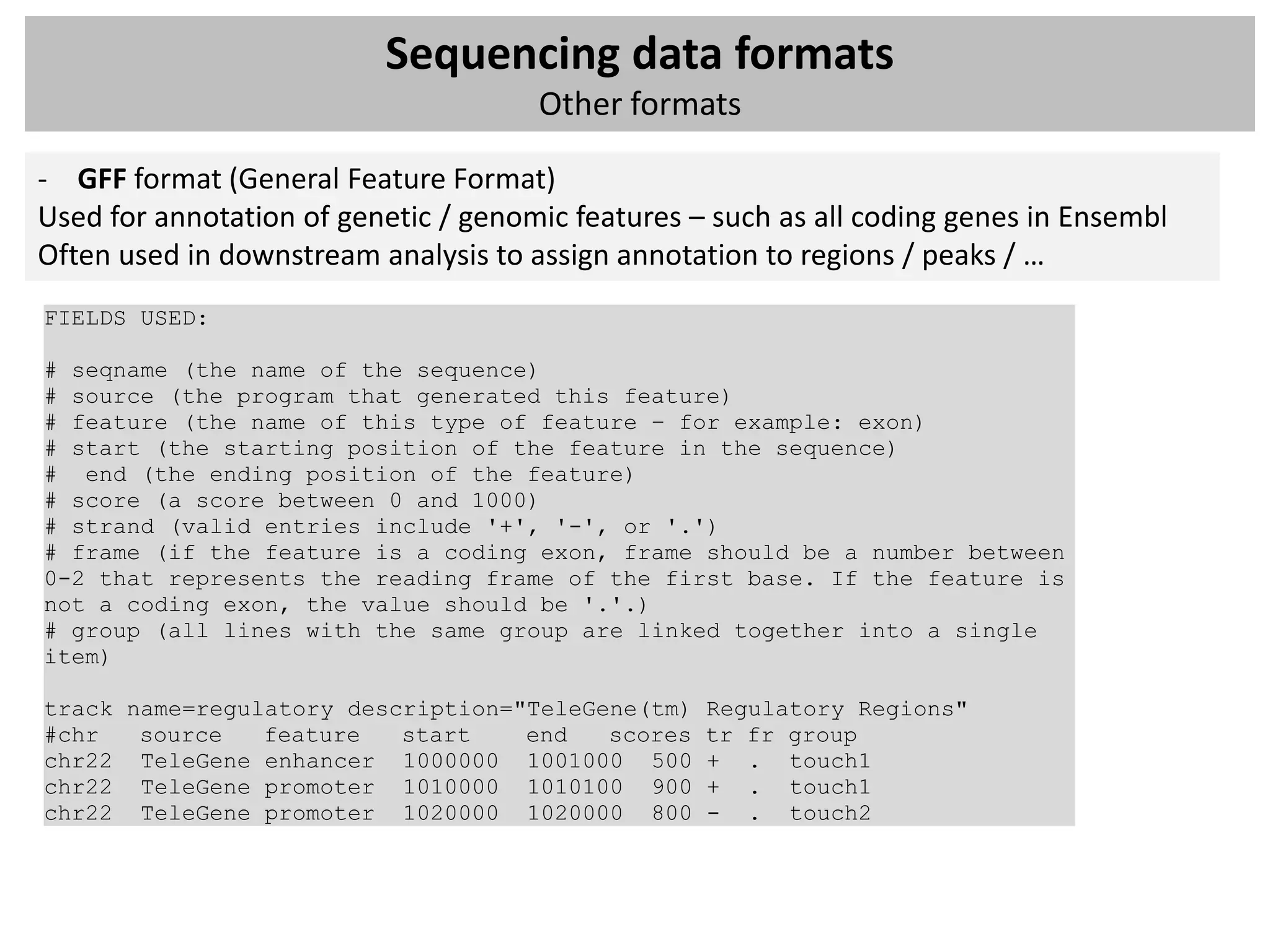 Sequencing data formats
                                      Other formats

- GFF format (General Feature Format)
Used for annotation of genetic / genomic features – such as all coding genes in Ensembl
Often used in downstream analysis to assign annotation to regions / peaks / …
FIELDS USED:

# seqname (the name of the sequence)
# source (the program that generated this feature)
# feature (the name of this type of feature – for example: exon)
# start (the starting position of the feature in the sequence)
# end (the ending position of the feature)
# score (a score between 0 and 1000)
# strand (valid entries include '+', '-', or '.')
# frame (if the feature is a coding exon, frame should be a number between
0-2 that represents the reading frame of the first base. If the feature is
not a coding exon, the value should be '.'.)
# group (all lines with the same group are linked together into a single
item)

track name=regulatory description="TeleGene(tm)    Regulatory Regions"
#chr   source   feature   start    end   scores    tr fr group
chr22 TeleGene enhancer 1000000 1001000 500        + . touch1
chr22 TeleGene promoter 1010000 1010100 900        + . touch1
chr22 TeleGene promoter 1020000 1020000 800        - . touch2
 