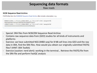 Sequencing data formats
                                        Raw reads




- Special: SRA files from NCBI/EBI Sequence Read Archive
- Contains raw sequence data from (GEO) studies for all kinds of instruments and
  platforms
- Exercice: we have submitted NGS (MBD-seq) for 8 NB cell lines into GEO and the raw
  data in SRA, find the SRA files. How would you obtain our originally submitted FASTQ
  files? (HINT: SRA Toolkit)
- Exercice (caution: nerd alert): working in the terminal… Retrieve the FASTQ file from
  the SRA file and perform FastQC analysis
 