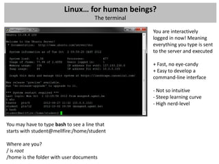 Linux… for human beings?
                                       The terminal

                                                      You are interactively
                                                      logged in now! Meaning
                                                      everything you type is sent
                                                      to the server and executed

                                                      + Fast, no eye-candy
                                                      + Easy to develop a
                                                      command-line interface

                                                      - Not so intuitive
                                                      - Steep learning curve
                                                      - High nerd-level


You may have to type bash to see a line that
starts with student@mellfire:/home/student

Where are you?
/ is root
/home is the folder with user documents
 
