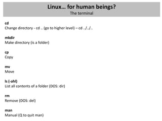 Linux… for human beings?
                                           The terminal

cd
Change directory - cd .. (go to higher level) – cd ../../..

mkdir
Make directory (is a folder)

cp
Copy

mv
Move

ls (-ahl)
List all contents of a folder (DOS: dir)

rm
Remove (DOS: del)

man
Manual (Q to quit man)
 