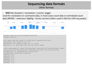 Sequencing data formats
                                           Other formats

- WIG files (location / annotation / scores): wiggle
Used for visulization or summarize data, in most cases count data or normalized count
data (RPKM) – extension: BigWig – binary versions (often used in GEO for ChIP-seq peaks)




browser position chr19:59304200-59310700
browser hide all

#150 base wide bar graph at arbitrarily spaced positions,
#threshold line drawn at y=11.76
#autoScale off viewing range set to [0:25]
#priority = 10 positions this as the first graph

track type=wiggle_0 name="variableStep" description="variableStep format"
visibility=full autoScale=off viewLimits=0.0:25.0 color=50,150,255
yLineMark=11.76 yLineOnOff=on priority=10
variableStep chrom=chr19 span=150
59304701 10.0
59304901 12.5
59305401 15.0
59305601 17.5
59305901 20.0
59306081 17.5
 