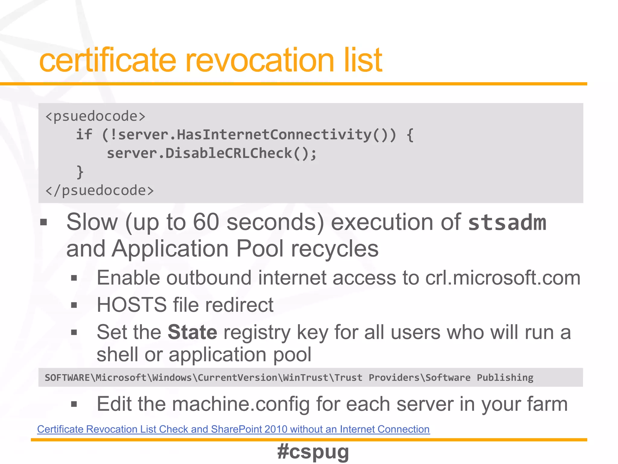 <psuedocode>
     if (!server.HasInternetConnectivity()) {
         server.DisableCRLCheck();
     }
 </psuedocode>




 SOFTWAREMicrosoftWindowsCurrentVersionWinTrustTrust ProvidersSoftware Publishing




Certificate Revocation List Check and SharePoint 2010 without an Internet Connection
 