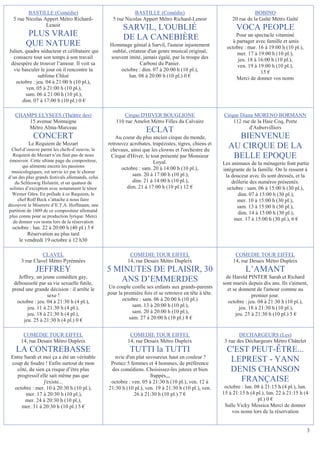 BASTILLE (Comédie)                                   BASTILLE (Comédie)                                        BOBINO
  5 rue Nicolas Appert Métro Richard-               5 rue Nicolas Appert Métro Richard-Lenoir                20 rue de la Gaîté Métro Gaîté
                 Lenoir
                                                         SARVIL, L'OUBLIÉ                                      VOCA PEOPLE
         PLUS VRAIE                                      DE LA CANEBIÈRE                                        Pour un spectacle vitaminé
                                                                                                              à partager avec famille et amis
         QUE NATURE                                Hommage génial à Sarvil, l'auteur injustement           octobre : mar. 16 à 19:00 h (10 pl.),
Julien, quadra séducteur et célibataire qui         oublié, créateur d'un genre musical original,               mer. 17 à 19:00 h (10 pl.),
  consacre tout son temps à son travail            souvent imité, jamais égalé, par la troupe des                jeu. 18 à 16:00 h (10 pl.),
 désespère de trouver l’amour. Il voit sa                        Carboni du Panier.                             ven. 19 à 19:00 h (10 pl.),
  vie basculer le jour où il rencontre la               octobre : dim. 07 à 20:00 h (10 pl.),                               15 €
              sublime Chloé                                 lun. 08 à 20:00 h (10 pl.) 0 €                      Merci de donner vos noms
   octobre : jeu. 04 à 21:00 h (10 pl.),
        ven. 05 à 21:00 h (10 pl.),
        sam. 06 à 21:00 h (10 pl.),
      dim. 07 à 17:00 h (10 pl.) 0 €

   CHAMPS ELYSEES (Théâtre des)                           Cirque D'HIVER BOUGLIONE                       Cirque Diana MORENO BORMANN
       15 avenue Montaigne                            110 rue Amelot Métro Filles du Calvaire                112 rue de la Haie Coq, Porte
       Métro Alma-Marceau                                                                                           d'Aubervilliers
                                                                     ECLAT
             CONCERT                                  Au coeur du plus ancien cirque du monde,               BIENVENUE
          Le Requiem de Mozart                    retrouvez acrobates, trapézistes, tigres, chiens et
  Chef-d’oeuvre parmi les chefs-d’oeuvre, le       chevaux, ainsi que les clowns et l'orchestre du
                                                                                                           AU CIRQUE DE LA
  Requiem de Mozart n’en finit pas de nous
 émouvoir. Cette ultime page du compositeur,
                                                   Cirque d'Hiver, le tout présenté par Monsieur            BELLE EPOQUE
                                                                       Loyal.                            Les animaux de la ménagerie font partie
        qui alimente encore les passions                octobre : sam. 20 à 14:00 h (10 pl.),
  musicologiques, est servie ici par le choeur                                                           intégrante de la famille. On le ressent à
d’un des plus grands festivals allemands, celui
                                                             sam. 20 à 17:00 h (10 pl.),                  la douceur avec ils sont dressés, et la
    du Schleswig Holstein, et un quatuor de                  dim. 21 à 14:00 h (10 pl.),                     drôlerie des numéros présentés.
 solistes d’exception avec notamment le ténor              dim. 21 à 17:00 h (10 pl.) 12 €                 octobre : sam. 06 à 15:00 h (30 pl.),
  Werner Güra. En prélude à ce Requiem, le                                                                      dim. 07 à 15:00 h (30 pl.),
     chef Rolf Beck s’attache à nous faire                                                                      mer. 10 à 15:00 h (30 pl.),
découvrir le Miserere d’E.T.A. Hoffmann, une                                                                    sam. 13 à 15:00 h (30 pl.),
partition de 1809 de ce compositeur allemand                                                                    dim. 14 à 15:00 h (30 pl.),
 plus connu pour sa production lyrique. Merci
   de donner vos noms lors de la réservation
                                                                                                              mer. 17 à 15:00 h (30 pl.), 6 €
  octobre : lun. 22 à 20:00 h (40 pl.) 5 €
         Réservation au plus tard
     le vendredi 19 octobre à 12 h30

                CLAVEL                                       COMEDIE TOUR EIFFEL                               COMEDIE TOUR EIFFEL
      3 rue Clavel Métro Pyrénnées                          14, rue Desaix Métro Dupleix                      14, rue Desaix Métro Dupleix
              JEFFREY                             5 MINUTES DE PLAISIR, 30                                          L’AMANT
     Jeffrey, un jeune comédien gay,                                                                      de Harold PINTER Sarah et Richard
   déboussolé par sa vie sexuelle futile,
                                                     ANS D’EMMERDES                                      sont mariés depuis dix ans. Ils s'aiment,
  prend une grande décision : il arrête le        Un couple confie ses enfants aux grands-parents          et se donnent de l'amour comme au
                   sexe !                         pour la première fois et se retrouve en tête à tête.                 premier jour.
    octobre : jeu. 04 à 21:30 h (4 pl.),                 octobre : sam. 06 à 20:00 h (10 pl.)              octobre : jeu. 04 à 21:30 h (10 pl.),
         jeu. 11 à 21:30 h (4 pl.),                           sam. 13 à 20:00 h (10 pl.),                        jeu. 18 à 21:30 h (10 pl.),
         jeu. 18 à 21:30 h (4 pl.),                           sam. 20 à 20:00 h (10 pl.),                      jeu. 25 à 21:30 h (10 pl.) 5 €
       jeu. 25 à 21:30 h (4 pl.) 0 €                        sam. 27 à 20:00 h (10 pl.) 8 €


       COMEDIE TOUR EIFFEL                                   COMEDIE TOUR EIFFEL                                 DECHARGEURS (Les)
      14, rue Desaix Métro Dupleix                          14, rue Desaix Métro Dupleix                  3 rue des Déchargeurs Métro Châtelet
    LA CONTREBASSE                                           TUTTI la TUTTI                                C'EST PEUT-ÊTRE...
 Entre Sarah et moi ça a été un véritable            nvie d'un plat savoureux haut en couleur ?
 coup de foudre ! Enfin surtout de mon             Prenez 5 femmes et 4 hommes, de préférence
                                                                                                            LEPREST - YANN
   côté, du sien ça risque d’être plus             des comédiens. Choisissez-les juteux et bien             DENIS CHANSON
   progressif elle sait même pas que                                  frappés,,,
                j'existe...                        octobre : ven. 05 à 21:30 h (10 pl.), ven. 12 à            FRANÇAISE
  octobre : mer. 10 à 20:30 h (10 pl.),           21:30 h (10 pl.), ven. 19 à 21:30 h (10 pl.), ven.      octobre : lun. 08 à 21:15 h (4 pl.), lun.
        mer. 17 à 20:30 h (10 pl.),                           26 à 21:30 h (10 pl.) 7 €                  15 à 21:15 h (4 pl.), lun. 22 à 21:15 h (4
       mer. 24 à 20:30 h (10 pl.),                                                                                        pl.) 0 €
      mer. 31 à 20:30 h (10 pl.) 5 €                                                                      Salle Vicky Messica Merci de donner
                                                                                                             vos noms lors de la réservation


                                                                                                                                                   3
 