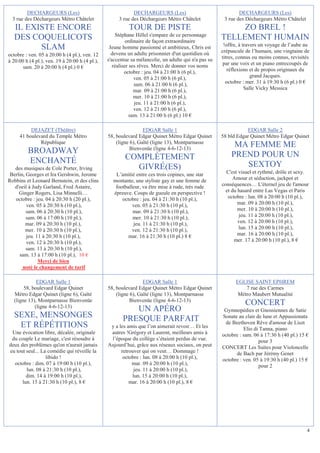 DECHARGEURS (Les)                                  DECHARGEURS (Les)                                DECHARGEURS (Les)
  3 rue des Déchargeurs Métro Châtelet               3 rue des Déchargeurs Métro Châtelet             3 rue des Déchargeurs Métro Châtelet
   IL EXISTE ENCORE                                       TOUR DE PISTE                                   ZO BREL !
                                                    Stéphane Hillel s'empare de ce personnage
   DES COQUELICOTS                                        ordinaire de façon extraordinaire
                                                                                                     TELLEMENT HUMAIN
                                                                                                      !offre, à travers un voyage de l’aube au
         SLAM                                    Jeune homme passionné et ambitieux, Chris est
                                                                                                     crépuscule de l’humain, une vingtaine de
octobre : ven. 05 à 20:00 h (4 pl.), ven. 12      devenu un adulte prisonnier d'un quotidien où
                                                s'accentue sa mélancolie, un adulte qui n'a pas su   titres, connus ou moins connus, revisités
à 20:00 h (4 pl.), ven. 19 à 20:00 h (4 pl.),                                                         par une voix et un piano entrecoupés de
       sam. 20 à 20:00 h (4 pl.) 0 €               réaliser ses rêves. Merci de donner vos noms
                                                         octobre : jeu. 04 à 21:00 h (6 pl.),           réflexions et de propos originaux du
                                                              ven. 05 à 21:00 h (6 pl.),                            grand Jacques.
                                                              sam. 06 à 21:00 h (6 pl.),               octobre : mer. 31 à 19:30 h (6 pl.) 0 €
                                                              mar. 09 à 21:00 h (6 pl.),                         Salle Vicky Messica
                                                              mer. 10 à 21:00 h (6 pl.),
                                                              jeu. 11 à 21:00 h (6 pl.),
                                                              ven. 12 à 21:00 h (6 pl.),
                                                            sam. 13 à 21:00 h (6 pl.) 10 €

          DEJAZET (Théâtre)                                      EDGAR Salle 1                                  EDGAR Salle 2
     41 boulevard du Temple Métro               58, boulevard Edgar Quinet Métro Edgar Quinet        58 bld Edgar Quinet Métro Edgar Quinet
              République                            (ligne 6), Gaîté (ligne 13), Montparnasse
                                                           Bienvenüe (ligne 4-6-12-13)
                                                                                                          MA FEMME ME
         BROADWAY                                                                                        PREND POUR UN
         ENCHANTÉ                                       COMPLÈTEMENT
   des musiques de Cole Porter, Irving                    GIVRÉ(ES)                                         SEXTOY
 Berlin, Georges et Ira Gershwin, Jerome           L’amitié entre ces trois copines, une star          C'est visuel et rythmé, drôle et sexy.
Robbins et Leonard Bernstein, et des clins        montante, une styliste gay et une femme de               Amour et séduction, jackpot et
   d'oeil à Judy Garland, Fred Astaire,            footballeur, va être mise à rude, très rude       conséquences… L'éternel jeu de l'amour
     Ginger Rogers, Lisa Minnelli…                épreuve. Coups de gueule en perspective !            et du hasard entre Las Vegas et Paris
   octobre : jeu. 04 à 20:30 h (20 pl.),              octobre : jeu. 04 à 21:30 h (10 pl.),             octobre : lun. 08 à 20:00 h (10 pl.),
         ven. 05 à 20:30 h (10 pl.),                       ven. 05 à 21:30 h (10 pl.),                       mar. 09 à 20:00 h (10 pl.),
         sam. 06 à 20:30 h (10 pl.),                       mar. 09 à 21:30 h (10 pl.),                       mer. 10 à 20:00 h (10 pl.),
         sam. 06 à 17:00 h (10 pl.),                       mer. 10 à 21:30 h (10 pl.),                       jeu. 11 à 20:00 h (10 pl.),
        mar. 09 à 20:30 h (10 pl.),                        jeu. 11 à 21:30 h (10 pl.),                       ven. 12 à 20:00 h (10 pl.),
        mer. 10 à 20:30 h (10 pl.),                        ven. 12 à 21:30 h (10 pl.),                       lun. 15 à 20:00 h (10 pl.),
         jeu. 11 à 20:30 h (10 pl.),                     mar. 16 à 21:30 h (10 pl.) 8 €                      mar. 16 à 20:00 h (10 pl.),
         ven. 12 à 20:30 h (10 pl.),                                                                       mer. 17 à 20:00 h (10 pl.), 8 €
         sam. 13 à 20:30 h (10 pl.),
     sam. 13 à 17:00 h (10 pl.), 10 €
               Merci de bien
       noté le changement de tarif

              EDGAR Salle 1                                      EDGAR Salle 1                             EGLISE SAINT EPHREM
        58, boulevard Edgar Quinet              58, boulevard Edgar Quinet Métro Edgar Quinet                  7 rue des Carmes
   Métro Edgar Quinet (ligne 6), Gaîté              (ligne 6), Gaîté (ligne 13), Montparnasse               Métro Maubert Mutualité
   (ligne 13), Montparnasse Bienvenüe                      Bienvenüe (ligne 4-6-12-13)
             (ligne 4-6-12-13)
                                                                                                                CONCERT
                                                          UN APÉRO                                    Gymnopédies et Gnossiennes de Satie
   SEXE, MENSONGES                                     PRESQUE PARFAIT                               Sonate au clair de lune et Appassionata
                                                                                                      de Beethoven Rêve d'amour de Liszt
    ET RÉPÉTITIONS                               y a les amis que l’on aimerait revoir… Et les                 Elio di Tanna, piano
 Une évocation libre, décalée, originale         autres !Grégory et Laurent, meilleurs amis à        octobre : sam. 06 à 17:30 h (40 pl.) 15 €
 du couple Le mariage, c'est résoudre à          l’époque du collège s’étaient perdus de vue.                         pour 3
deux des problèmes qu'on n'aurait jamais        Aujourd’hui, grâce aux réseaux sociaux, on peut      CONCERT Les Suites pour Violoncelle
eu tout seul... La comédie qui réveille la            retrouver qui on veut… Dommage !                     de Bach par Jérémy Genet
                  libido !                             octobre : lun. 08 à 20:00 h (10 pl.),         octobre : ven. 05 à 19:30 h (40 pl.) 15 €
  octobre : dim. 07 à 19:00 h (10 pl.),                    mar. 09 à 20:00 h (10 pl.),                                pour 2
        lun. 08 à 21:30 h (10 pl.),                         jeu. 11 à 20:00 h (10 pl.),
        dim. 14 à 19:00 h (10 pl.),                        lun. 15 à 20:00 h (10 pl.),
      lun. 15 à 21:30 h (10 pl.), 8 €                     mar. 16 à 20:00 h (10 pl.), 8 €




                                                                                                                                             4
 