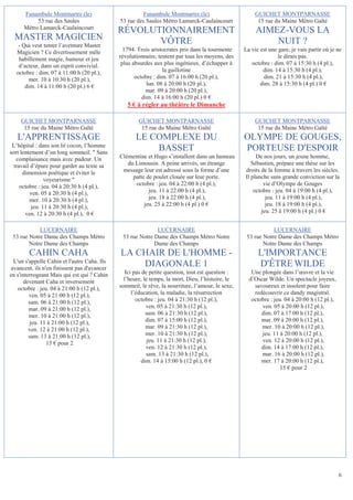 Funambule Montmartre (le)                        Funambule Montmartre (le)                        GUICHET MONTPARNASSE
           53 rue des Saules                  53 rue des Saules Métro Lamarck-Caulaincourt               15 rue du Maine Métro Gaîté
      Métro Lamarck-Caulaincourt
                                              RÉVOLUTIONNAIREMENT                                       AIMEZ-VOUS LA
  MASTER MAGICIEN                                    VÔTRE                                                  NUIT ?
    - Qui veut tenter l’aventure Master
   Magicien ? Ce divertissement mêle            1794. Trois aristocrates pris dans la tourmente    La vie est une gare, je vais partir où je ne
    habillement magie, humour et jeu          révolutionnaire, tentent par tous les moyens, des                   le dirais pas.
    d’acteur, dans un esprit convivial.        plus absurdes aux plus ingénieux, d’échapper à         octobre : dim. 07 à 15:30 h (4 pl.),
   octobre : dim. 07 à 11:00 h (20 pl.),                         la guillotine                             dim. 14 à 15:30 h (4 pl.),
         mer. 10 à 10:30 h (20 pl.),                 octobre : dim. 07 à 16:00 h (20 pl.),                 dim. 21 à 15:30 h (4 pl.),
       dim. 14 à 11:00 h (20 pl.) 6 €                     lun. 08 à 20:00 h (20 pl.),                     dim. 28 à 15:30 h (4 pl.) 0 €
                                                         mar. 09 à 20:00 h (20 pl.),
                                                        dim. 14 à 16:00 h (20 pl.) 0 €
                                                 5 € à régler au théâtre le Dimanche

     GUICHET MONTPARNASSE                             GUICHET MONTPARNASSE                              GUICHET MONTPARNASSE
      15 rue du Maine Métro Gaîté                      15 rue du Maine Métro Gaîté                       15 rue du Maine Métro Gaîté
   L'APPRENTISSAGE                                   LE COMPLEXE DU                                OLYMPE DE GOUGES,
 L’hôpital : dans son lit cocon, l’homme
sort lentement d’un long sommeil.  Sans
                                                         BASSET                                    PORTEUSE D'ESPOIR
   complaisance mais avec pudeur. Un          Clémentine et Hugo s’installent dans un hameau            De nos jours, un jeune homme,
  travail d’épure pour garder au texte sa        du Limousin. A peine arrivés, un étrange             Sébastien, prépare une thèse sur les
      dimension poétique et éviter le          message leur est adressé sous la forme d’une        droits de la femme à travers les siècles.
                voyeurisme                        patte de poulet clouée sur leur porte.          Il planche sans grande conviction sur la
     octobre : jeu. 04 à 20:30 h (4 pl.),           octobre : jeu. 04 à 22:00 h (4 pl.),                   vie d’Olympe de Gouges
         ven. 05 à 20:30 h (4 pl.),                       jeu. 11 à 22:00 h (4 pl.),                   octobre : jeu. 04 à 19:00 h (4 pl.),
         mer. 10 à 20:30 h (4 pl.),                       jeu. 18 à 22:00 h (4 pl.),                        jeu. 11 à 19:00 h (4 pl.),
          jeu. 11 à 20:30 h (4 pl.),                    jeu. 25 à 22:00 h (4 pl.) 0 €                       jeu. 18 à 19:00 h (4 pl.),
       ven. 12 à 20:30 h (4 pl.), 0 €                                                                     jeu. 25 à 19:00 h (4 pl.) 0 €


            LUCERNAIRE                                       LUCERNAIRE                                        LUCERNAIRE
 53 rue Notre Dame des Champs Métro            53 rue Notre Dame des Champs Métro Notre             53 rue Notre Dame des Champs Métro
        Notre Dame des Champs                               Dame des Champs                                Notre Dame des Champs
        CAHIN CAHA                            LA CHAIR DE L'HOMME -                                      L'IMPORTANCE
  L'un s'appelle Cahin et l'autre Caha. Ils
 avancent, ils n'en finissent pas d'avancer
                                                  DIAGONALE 1                                            D'ÊTRE WILDE
en s'interrogeant Mais qui est qui ? Cahin       Ici pas de petite question, tout est question :      Une plongée dans l’œuvre et la vie
      devenant Caha et inversement              l’heure, le temps, la mort, Dieu, l’histoire, le     d’Oscar Wilde. Un spectacle joyeux,
    octobre : jeu. 04 à 21:00 h (12 pl.),     sommeil, le rêve, la nourriture, l’amour, le sexe,       savoureux et insolent pour faire
         ven. 05 à 21:00 h (12 pl.),                l’éducation, la maladie, la résurrection           redécouvrir ce dandy magistral.
         sam. 06 à 21:00 h (12 pl.),                  octobre : jeu. 04 à 21:30 h (12 pl.),           octobre : jeu. 04 à 20:00 h (12 pl.),
         mar. 09 à 21:00 h (12 pl.),                       ven. 05 à 21:30 h (12 pl.),                    ven. 05 à 20:00 h (12 pl.),
         mer. 10 à 21:00 h (12 pl.),                       sam. 06 à 21:30 h (12 pl.),                    dim. 07 à 17:00 h (12 pl.),
         jeu. 11 à 21:00 h (12 pl.),                       dim. 07 à 15:00 h (12 pl.),                    mar. 09 à 20:00 h (12 pl.),
         ven. 12 à 21:00 h (12 pl.),                       mar. 09 à 21:30 h (12 pl.),                    mer. 10 à 20:00 h (12 pl.),
         sam. 13 à 21:00 h (12 pl.),                       mer. 10 à 21:30 h (12 pl.),                    jeu. 11 à 20:00 h (12 pl.),
                 15 € pour 2                               jeu. 11 à 21:30 h (12 pl.),                    ven. 12 à 20:00 h (12 pl.),
                                                           ven. 12 à 21:30 h (12 pl.),                    dim. 14 à 17:00 h (12 pl.),
                                                           sam. 13 à 21:30 h (12 pl.),                    mar. 16 à 20:00 h (12 pl.),
                                                         dim. 14 à 15:00 h (12 pl.), 0 €                  mer. 17 à 20:00 h (12 pl.),
                                                                                                                   15 € pour 2




                                                                                                                                              6
 