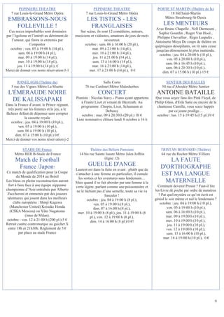 PEPINIERE THEATRE                                PEPINIERE THEATRE                         PORTE ST MARTIN (Théâtre de la)
   7 rue Louis-le-Grand Métro Opéra                 7 rue Louis-le-Grand Métro Opéra                     18 bld Saint-Martin
                                                                                                      Métro Strasbourg-St-Denis
 EMBRASSONS-NOUS                                    LES TISTICS - LES
   FOLLEVILLE !                                      FRANGLAISES                                       LES MENTEURS
                                                                                                   Avec Bruno Chapelle , Nell Darmouni ,
 Ces noces improbables sont dominées            Sur scène, ils sont 12 comédiens, auteurs,           Sophie Gourdin , Roger Van Hool ,
par l’égoïsme et l’intérêt au détriment de   musiciens et vidéastes, amateurs de jeux de mots       Philippe Chevallier , Régis Laspalès ,
   l’amour, qui finira in extremis par                           savoureux                        Antoinette Moya De coups de théâtre en
                 l’emporter                        octobre : sam. 06 à 16:00 h (20 pl.),          quiproquos désopilants, on rit sans cesse
  octobre : ven. 05 à 19:00 h (14 pl.),                 mar. 09 à 21:00 h (14 pl.),                jusqu'au dénouement le plus inattendu.
         sam. 06 à 19:00 h (4 pl.),                     mer. 10 à 21:00 h (14 pl.),                  octobre : jeu. 04 à 20:00 h (10 pl.),
         mar. 09 à 19:00 h (14 pl.),                    jeu. 11 à 21:00 h (14 pl.),                        ven. 05 à 20:00 h (10 pl.),
         mer. 10 à 19:00 h (14 pl.),                    sam. 13 à 16:00 h (14 pl.),                       sam. 06 à 16:45 h (10 pl.),
        jeu. 11 à 19:00 h (14 pl.), €                   mar. 16 à 21:00 h (14 pl.),                       sam. 06 à 20:30 h (10 pl.),
Merci de donner vos noms réservation J-1              mer. 17 à 21:00 h (14 pl.), 0 €                  dim. 07 à 15:00 h (10 pl.) 15 €

       RANELAGH (Théâtre du)                                  Salle Corto                               SENTIER DES HALLES
   5 rue des Vignes Métro La Muette                78 rue Cardinet Métro Malesherbes                  50 rue d'Aboukir Métro Sentier
 L'ÉMERAUDE NOIRE                                           CONCERT                                ANTOINE BATAILLE
                                             Pianiste : Nicolas Stavy - Piano ayant appartenu     Que vous soyez fans des Pink Floyd, de
   DE KALISSAPAKI                               à Frantz Liszt et venant de Bayreuth. Au          Philip Glass, d'Erik Satie ou encore de la
Dans la France d’avant, le Prince régnant,      programme :Chopin, Liszt, Schumann et              chanteuse Camille, vous serez happés
 très porté sur les femmes et le jeu, a le                       Debussy                                   par ce jeune prodige…
fâcheux défaut de dépenser sans compter         octobre : mar. 09 à 20:30 h (20 pl.) 10 €          octobre : lun. 15 à 19:45 h (15 pl.) 0 €
             la cassette royale              Liste nominative clôture lundi 8 octobre à 16 h
   octobre : jeu. 04 à 19:00 h (10 pl.),
        ven. 05 à 19:00 h (10 pl.),
       sam. 06 à 19:00 h (10 pl.),
      dim. 07 à 15:00 h (10 pl.) 0 €
Merci de donner vos noms réservation j-2

         STADE DE France                              Théâtre des Béliers Parisiens                   TRISTAN BERNARD (Théâtre)
     Métro RER B-Stade de France               14 bis rue Sainte Isaure Métro Jules Joffrin           64 rue du Rocher Métro Villiers
                                                                (ligne 12)
      Match de Football                                                                                 LA FAUTE
       France /Japon!                                GUEULE D'ANGE                                   D'ORTHOGRAPHE
                                             Laurent est dans la fuite en avant : plutôt que de
Ce match de qualification pour la Coupe
        du Monde de 2014 au Brésil
                                             s’attacher à une femme en particulier, il cumule        EST MA LANGUE
                                               les sorties et les aventures sans lendemain…
Les bleus en pleine reconstruction auront    Mais quand il se fait aborder par une femme à la          MATERNELLE
  fort à faire face à une équipe nipponne    vertu légère, parlant comme une poissonnière et        Comment devenir Proust ? Faut-il lire
championne d’Asie entraînée par Alberto      ne le lâchant pas d’une semelle, toute sa vie va     les Livre de poche par ordre de numéros
 Zaccheroni et emmenée par des joueurs                             basculer !                       ? Par quel mystère ce qu’on écrit est
 talentueux qui jouent dans les meilleurs            octobre : jeu. 04 à 19:00 h (8 pl.),         génial le soir même et nul le lendemain ?
     clubs européens : Shinji Kagawa                       ven. 05 à 19:00 h (8 pl.),                octobre : jeu. 04 à 19:00 h (10 pl.),
   (Manchester United) Keisuke Honda                      dim. 07 à 16:00 h (8 pl.),                       ven. 05 à 19:00 h (10 pl.),
   (CSKA Moscou) ou Yûto Nagatomo             mer. 10 à 19:00 h (8 pl.), jeu. 11 à 19:00 h (8             sam. 06 à 16:00 h (10 pl.),
               (inter de Milan).                        pl.), ven. 12 à 19:00 h (8 pl.),                  mar. 09 à 19:00 h (10 pl.),
 octobre : ven. 12 à 21:00 h (200 pl.) 5 €              dim. 14 à 16:00 h (8 pl.) 0 €!                    mer. 10 à 19:00 h (10 pl.),
Retrait contre contremarque au guichet X                                                                   jeu. 11 à 19:00 h (10 pl.),
  entre 18h et 21h30h. Règlement de 5 €                                                                   ven. 12 à 19:00 h (10 pl.),
          par place au stade France                                                                       sam. 13 à 16:00 h (10 pl.),
                                                                                                       mar. 16 à 19:00 h (10 pl.), 0 €




                                                                                                                                          9
 