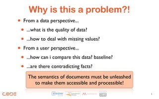 Why is this a problem?!
• From a data perspective...
  • ...what is the quality of data?
  • ...how to deal with missing values?
•  From a user perspective...
  • ...how can i compare this data? baseline?
  • ...are there contradicting facts?
    The semantics of documents must be unleashed
       to make them accessible and processible!
                                                   4
 
