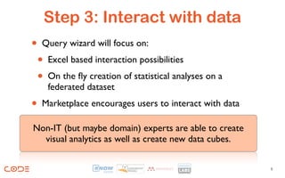 Step 3: Interact with data
• Query wizard will focus on:
 • Excel based interaction possibilities
 • On the ﬂy creation of statistical analyses on a
     federated dataset
•   Marketplace encourages users to interact with data

Non-IT (but maybe domain) experts are able to create
  visual analytics as well as create new data cubes.


                                                         8
 