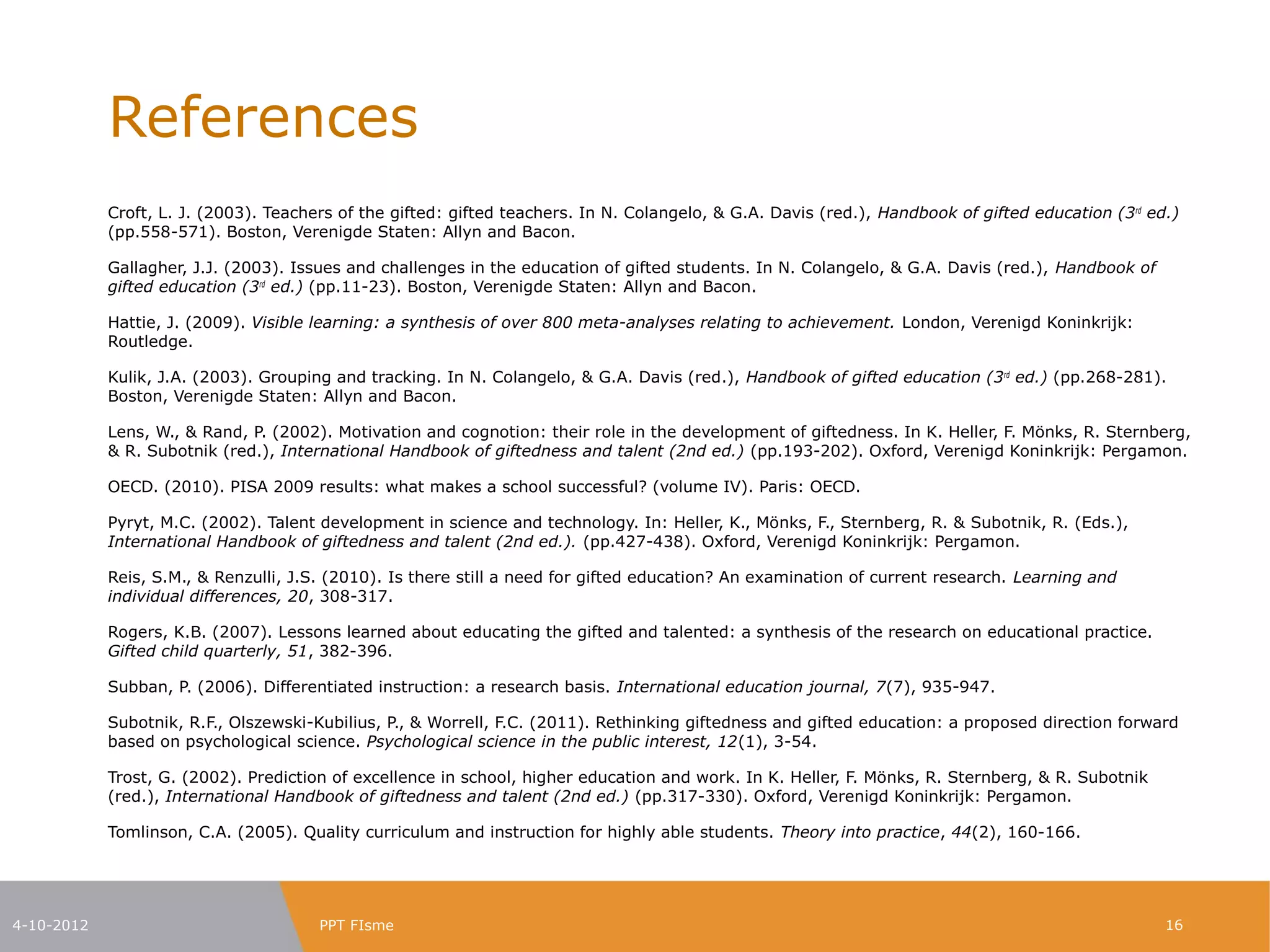 References
            Croft, L. J. (2003). Teachers of the gifted: gifted teachers. In N. Colangelo, & G.A. Davis (red.), Handbook of gifted education (3rd ed.)
            (pp.558-571). Boston, Verenigde Staten: Allyn and Bacon.

            Gallagher, J.J. (2003). Issues and challenges in the education of gifted students. In N. Colangelo, & G.A. Davis (red.), Handbook of
            gifted education (3rd ed.) (pp.11-23). Boston, Verenigde Staten: Allyn and Bacon.

            Hattie, J. (2009). Visible learning: a synthesis of over 800 meta-analyses relating to achievement. London, Verenigd Koninkrijk:
            Routledge.

            Kulik, J.A. (2003). Grouping and tracking. In N. Colangelo, & G.A. Davis (red.), Handbook of gifted education (3rd ed.) (pp.268-281).
            Boston, Verenigde Staten: Allyn and Bacon.

            Lens, W., & Rand, P. (2002). Motivation and cognotion: their role in the development of giftedness. In K. Heller, F. Mönks, R.
            Sternberg, & R. Subotnik (red.), International Handbook of giftedness and talent (2nd ed.) (pp.193-202). Oxford, Verenigd Koninkrijk:
            Pergamon.

            OECD. (2010). PISA 2009 results: what makes a school successful? (volume IV). Paris: OECD.

            Pyryt, M.C. (2002). Talent development in science and technology. In: Heller, K., Mönks, F., Sternberg, R. & Subotnik, R. (Eds.),
            International Handbook of giftedness and talent (2nd ed.). (pp.427-438). Oxford, Verenigd Koninkrijk: Pergamon.

            Reis, S.M., & Renzulli, J.S. (2010). Is there still a need for gifted education? An examination of current research. Learning and
            individual differences, 20, 308-317.

            Rogers, K.B. (2007). Lessons learned about educating the gifted and talented: a synthesis of the research on educational practice.
            Gifted child quarterly, 51, 382-396.

            Subban, P. (2006). Differentiated instruction: a research basis. International education journal, 7(7), 935-947.

            Subotnik, R.F., Olszewski-Kubilius, P., & Worrell, F.C. (2011). Rethinking giftedness and gifted education: a proposed direction forward
            based on psychological science. Psychological science in the public interest, 12(1), 3-54.

            Trost, G. (2002). Prediction of excellence in school, higher education and work. In K. Heller, F. Mönks, R. Sternberg, & R. Subotnik
            (red.), International Handbook of giftedness and talent (2nd ed.) (pp.317-330). Oxford, Verenigd Koninkrijk: Pergamon.

            Tomlinson, C.A. (2005). Quality curriculum and instruction for highly able students. Theory into practice, 44(2), 160-166.



4-10-2012                              PPT FIsme                                                                                                   16
 