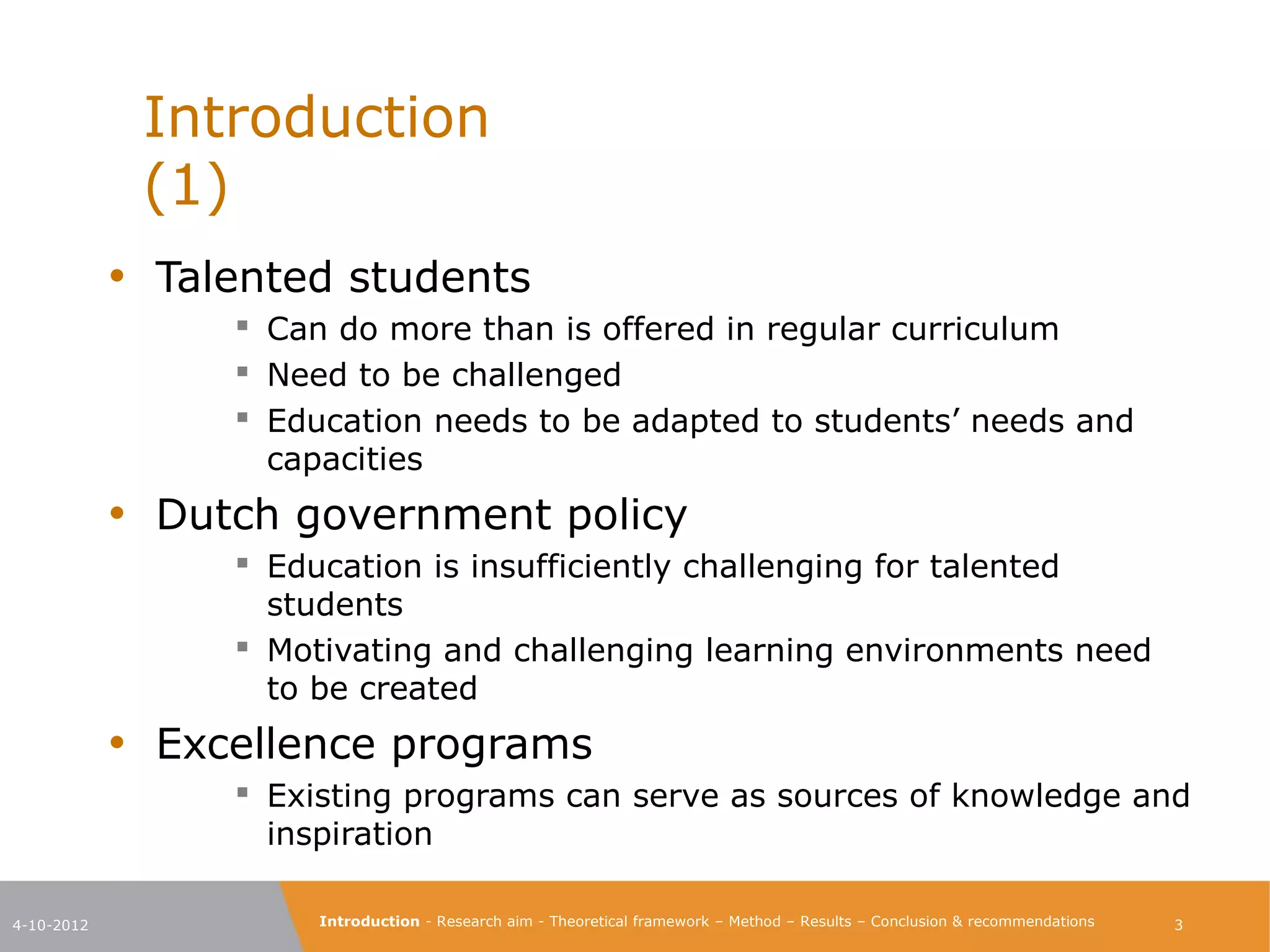 Introduction                                                                                                      (1)

            • Talented students
                   Can do more than is offered in regular curriculum
                   Need to be challenged
                   Education needs to be adapted to students’ needs and
                   capacities
            • Dutch government policy
                   Education is insufficiently challenging for talented
                   students
                   Motivating and challenging learning environments need
                   to be created
            • Excellence programs
                   Existing programs can serve as sources of knowledge and
                   inspiration

4-10-2012             Introduction - Research aim - Theoretical framework – Method – Results – Conclusion & recommendations    3
 