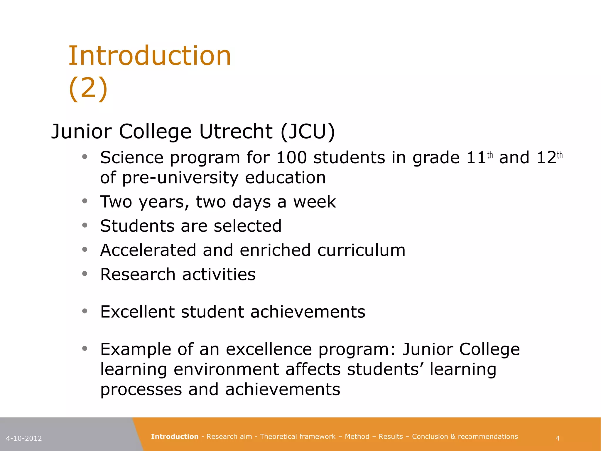 Introduction                                                                                                         (2)

            Junior College Utrecht (JCU)
               • Science program for 100 students in grade 11th and
                   12th of pre-university education
               •   Two years, two days a week
               •   Students are selected
               •   Accelerated and enriched curriculum
               •   Research activities

               • Excellent student achievements
               • Example of an excellence program: Junior College
                   learning environment affects students’ learning
                   processes and achievements

4-10-2012                Introduction - Research aim - Theoretical framework – Method – Results – Conclusion & recommendations    4
 