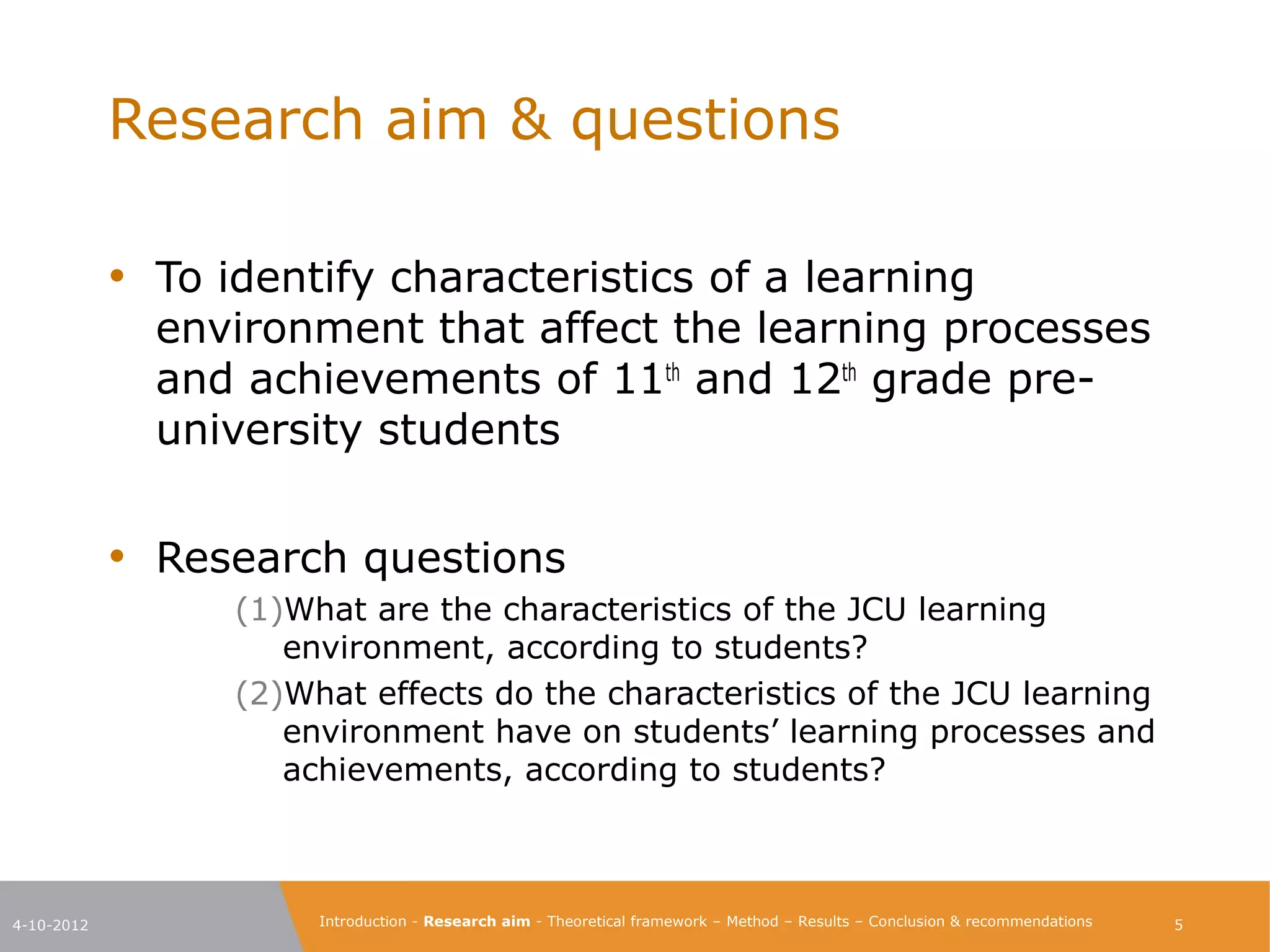 Research aim & questions

            • To identify characteristics of a learning
              environment that affect the learning processes
              and achievements of 11th and 12th grade pre-
              university students

            • Research questions
                  (1)What are the characteristics of the JCU learning
                     environment, according to students?
                  (2)What effects do the characteristics of the JCU learning
                     environment have on students’ learning processes and
                     achievements, according to students?



4-10-2012              Introduction - Research aim - Theoretical framework – Method – Results – Conclusion & recommendations   5
 