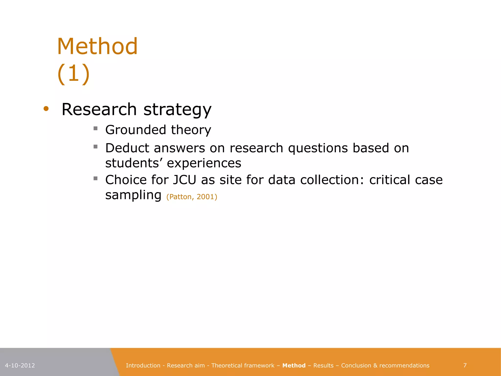 Method                                                                                                           (1)

            • Research strategy
                  Grounded theory
                  Deduct answers on research questions based on
                  students’ experiences
                  Choice for JCU as site for data collection: critical case
                  sampling (Patton, 2001)




4-10-2012            Introduction - Research aim - Theoretical framework – Method – Results – Conclusion & recommendations    7
 