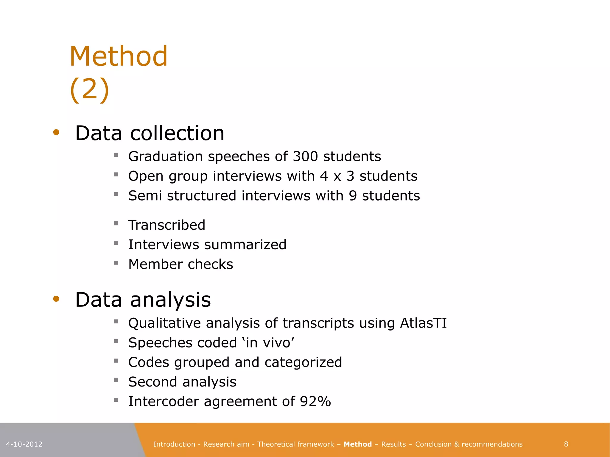 Method                                                                                                            (2)

            • Data collection
                   Graduation speeches of 300 students
                   Open group interviews with 4 x 3 students
                   Semi structured interviews with 9 students

                   Transcribed
                   Interviews summarized
                   Member checks

            • Data analysis
                   Qualitative analysis of transcripts using AtlasTI
                   Speeches coded ‘in vivo’
                   Codes grouped and categorized
                   Second analysis
                   Intercoder agreement of 92%


4-10-2012             Introduction - Research aim - Theoretical framework – Method – Results – Conclusion & recommendations    8
 