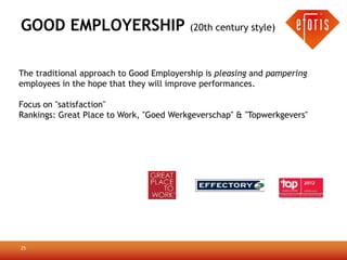 GOOD EMPLOYERSHIP (20th century style)

The traditional approach to Good Employership is pleasing and pampering
employees in the hope that they will improve performances.

Focus on "satisfaction"
Rankings: Great Place to Work, "Goed Werkgeverschap" & "Topwerkgevers"




25
 
