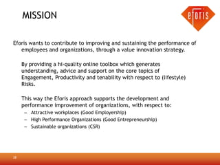 MISSION

Eforis wants to contribute to improving and sustaining the performance of
   employees and organizations, through a value innovation strategy.

     By providing a hi-quality online toolbox which generates
     understanding, advice and support on the core topics of
     Engagement, Productivity and tenability with respect to (lifestyle)
     Risks.

     This way the Eforis approach supports the development and
     performance improvement of organizations, with respect to:
      – Attractive workplaces (Good Employership)
      – High Performance Organizations (Good Entrepreneurship)
      – Sustainable organizations (CSR)




28
 