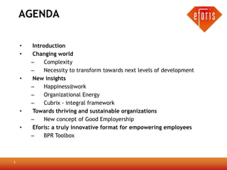 AGENDA

    •   Introduction
    •   Changing world
        –    Complexity
        –    Necessity to transform towards next levels of development
    •   New insights
        –    Happiness@work
        –    Organizational Energy
        –    Cubrix - integral framework
    •   Towards thriving and sustainable organizations
        –    New concept of Good Employership
    •   Eforis: a truly innovative format for empowering employees
        –    BPR Toolbox



3
 